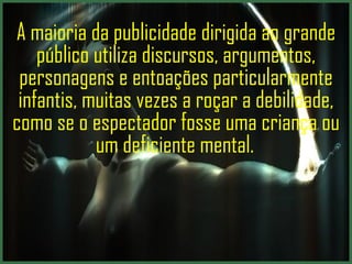 A maioria da publicidade dirigida ao grande público utiliza discursos, argumentos, personagens e entoações particularmente infantis, muitas vezes a roçar a debilidade, como se o espectador fosse uma criança ou um deficiente mental.  