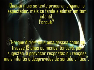 Quanto mais se tente procurar enganar o espectador, mais se tende a adotar um tom infantil.  Porquê?  “ Porque dirigir-se a uma pessoa como se tivesse 12 anos ou menos, tenderá, por sugestão,  a provocar respostas ou reações mais infantis e desprovidas de sentido crítico”.  