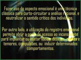Fazer uso do aspecto emocional é uma técnica clássica para curto-circuitar a análise racional, e neutralizar o sentido crítico dos indivíduos.  Por outro lado, a utilização do registro emocional permite abrir a porta de acesso ao inconsciente para implantar ou injetar ideias, desejos,  medos  e temores, compulsões, ou  induzir determinados comportamentos. 