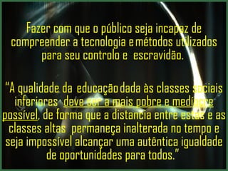 Fazer com que o público seja incapaz de compreender a tecnologia e métodos utilizados para seu controlo e  escravidão.  “ A qualidade da  educação dada às classes sociais inferiores  deve ser a mais pobre e medíocre possível , de forma que a distancia entre estas e as classes altas  permaneça inalterada no tempo e seja impossível alcançar uma autêntica igualdade de oportunidades para todos.”  