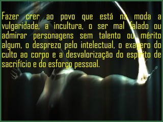 Fazer crer ao povo que está na moda a vulgaridade, a incultura, o ser mal falado ou admirar personagens sem talento ou mérito algum, o desprezo pelo intelectual, o exagero do culto ao corpo e a desvalorização do espírito de sacrifício e do esforço pessoal.  