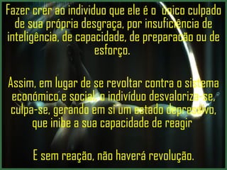Fazer crer ao individuo que ele é o  único culpado de sua própria desgraça, por insuficiência de inteligência, de capacidade, de preparacão ou de esforço.  Assim, em lugar de se revoltar contra o sistema económico e social, o indivíduo desvaloriza-se, culpa-se, gerando em si um estado depressivo, que inibe a sua capacidade de reagir  E sem reação, não haverá revolução. 