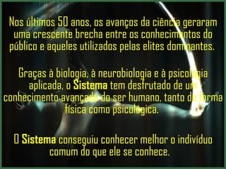 Nos últimos 50 anos, os avanços da ciência geraram uma crescente brecha entre os conhecimentos do público e aqueles utilizados pelas elites dominantes.    Graças à biologia, à neurobiologia e à psicologia aplicada, o  Sistema   tem desfrutado de um conhecimento avançado do ser humano, tanto de forma física como psicológica .  O  Sistema   conseguiu conhecer melhor o indivíduo comum do que ele se conhece.     