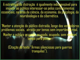 A estratégia da distração  é igualmente indispensável para impedir ao público interessar-se pelos conhecimentos essenciais, na área da ciência, da economia, da psicologia, da neurobiologia e da cibernética.  ” Manter a atenção do público distraída,  longe dos verdadeiros problemas sociais,  atraída por temas sem importância real.  Manter o público ocupado, ocupado, ocupado, sem nenhum tempo para pensar. (Citação do texto “Armas silenciosas para guerras tranquilas”).  
