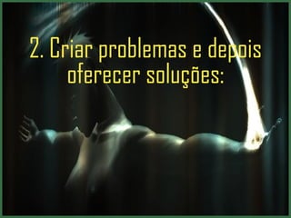 2. Criar problemas e depois oferecer soluções: 