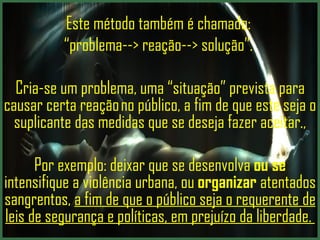 Este método também é chamado:  “ problema--> reação--> solução”.   Cria-se um problema, uma “situação” prevista para causar certa reação no público, a fim de que este  seja o suplicante das medidas que se deseja fazer aceitar ., Por exemplo:  deixar que se desenvolva  ou se  intensifique a violência urbana, ou  organizar  atentados sangrentos ,  a fim de que o público seja o requerente de leis de segurança e políticas, em prejuízo da liberdade.  