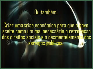 Ou também:  Criar uma crise económica para que o povo  aceite como um mal necessário o retrocesso dos direitos sociais e o desmantelamento dos serviços públicos.  