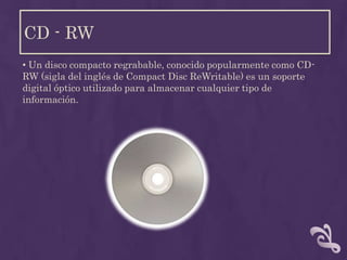 CD - RW
• Un disco compacto regrabable, conocido popularmente como CD-
RW (sigla del inglés de Compact Disc ReWritable) es un soporte
digital óptico utilizado para almacenar cualquier tipo de
información.
 