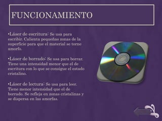 FUNCIONAMIENTO

•Láser de escritura: Se usa para
escribir. Calienta pequeñas zonas de la
superficie para que el material se torne
amorfo.

•Láser de borrado: Se usa para borrar.
Tiene una intensidad menor que el de
escritura con lo que se consigue el estado
cristalino.

•Láser de lectura: Se usa para leer.
Tiene menor intensidad que el de
borrado. Se refleja en zonas cristalinas y
se dispersa en las amorfas.
 