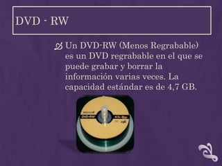 DVD - RW

      Un DVD-RW (Menos Regrabable)
       es un DVD regrabable en el que se
       puede grabar y borrar la
       información varias veces. La
       capacidad estándar es de 4,7 GB.
 