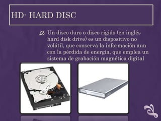 HD- HARD DISC

      Un disco duro o disco rígido (en inglés
       hard disk drive) es un dispositivo no
       volátil, que conserva la información aun
       con la pérdida de energía, que emplea un
       sistema de grabación magnética digital
 