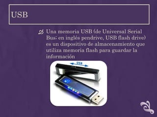 USB

       Una memoria USB (de Universal Serial
        Bus; en inglés pendrive, USB flash drive)
        es un dispositivo de almacenamiento que
        utiliza memoria flash para guardar la
        información
 