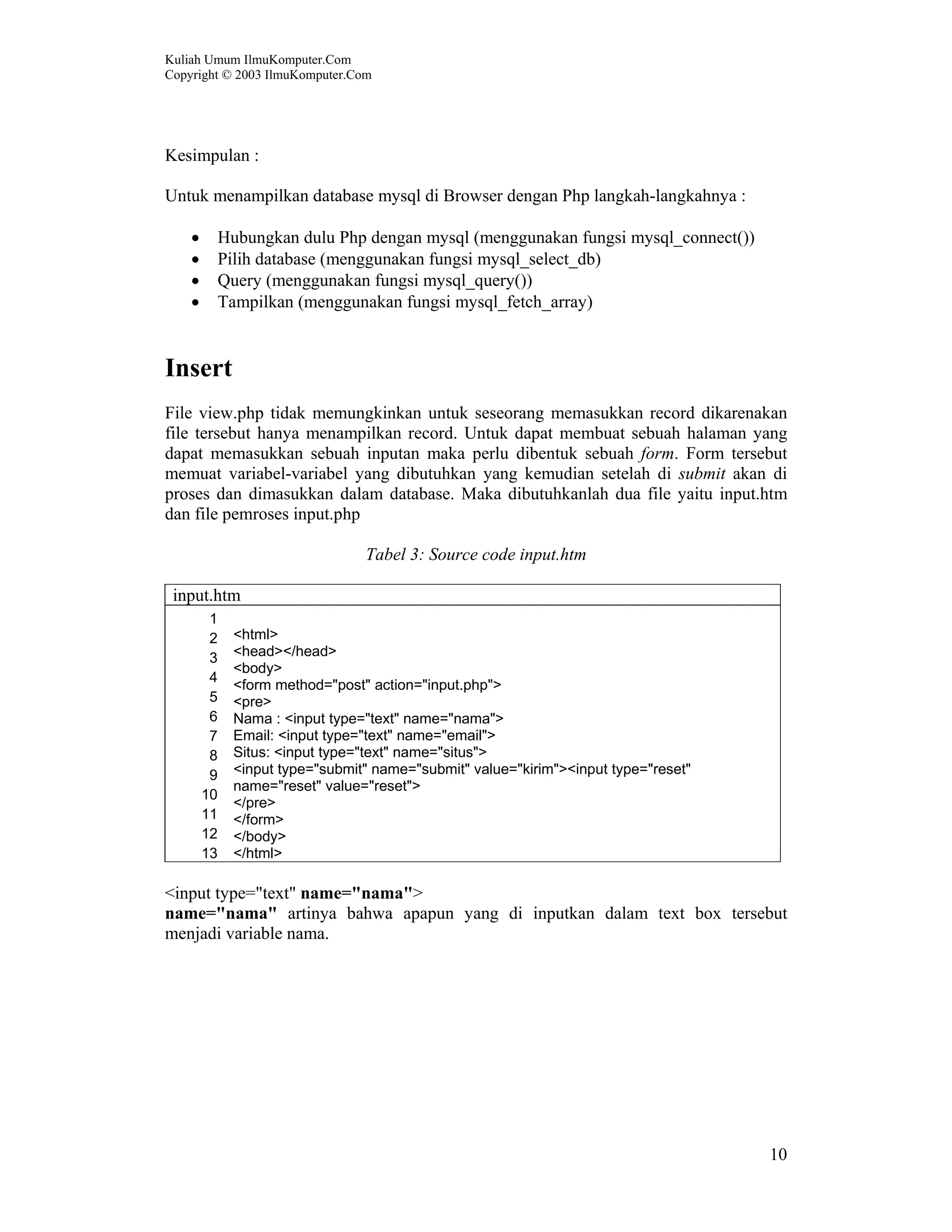 Kuliah Umum IlmuKomputer.Com Copyright © 2003 IlmuKomputer.Com 10 Kesimpulan : Untuk menampilkan database mysql di Browser dengan Php langkah-langkahnya : • Hubungkan dulu Php dengan mysql (menggunakan fungsi mysql_connect()) • Pilih database (menggunakan fungsi mysql_select_db) • Query (menggunakan fungsi mysql_query()) • Tampilkan (menggunakan fungsi mysql_fetch_array) Insert File view.php tidak memungkinkan untuk seseorang memasukkan record dikarenakan file tersebut hanya menampilkan record. Untuk dapat membuat sebuah halaman yang dapat memasukkan sebuah inputan maka perlu dibentuk sebuah form. Form tersebut memuat variabel-variabel yang dibutuhkan yang kemudian setelah di submit akan di proses dan dimasukkan dalam database. Maka dibutuhkanlah dua file yaitu input.htm dan file pemroses input.php Tabel 3: Source code input.htm input.htm 1 2 3 4 5 6 7 8 9 10 11 12 13 <html> <head></head> <body> <form method="post" action="input.php"> <pre> Nama : <input type="text" name="nama"> Email: <input type="text" name="email"> Situs: <input type="text" name="situs"> <input type="submit" name="submit" value="kirim"><input type="reset" name="reset" value="reset"> </pre> </form> </body> </html> <input type="text" name="nama"> name="nama" artinya bahwa apapun yang di inputkan dalam text box tersebut menjadi variable nama. 