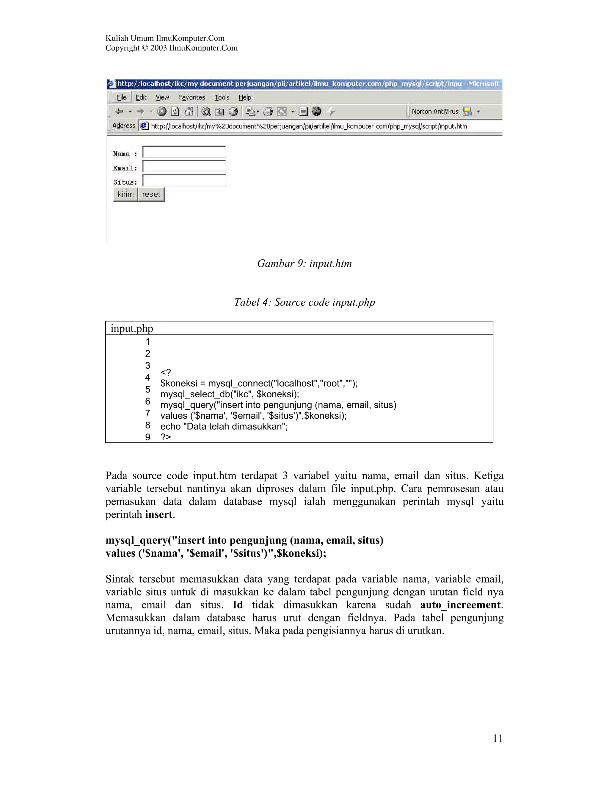 Kuliah Umum IlmuKomputer.Com Copyright © 2003 IlmuKomputer.Com 11 Gambar 9: input.htm Tabel 4: Source code input.php input.php 1 2 3 4 5 6 7 8 9 <? $koneksi = mysql_connect("localhost","root",""); mysql_select_db("ikc", $koneksi); mysql_query("insert into pengunjung (nama, email, situs) values ('$nama', '$email', '$situs')",$koneksi); echo "Data telah dimasukkan"; ?> Pada source code input.htm terdapat 3 variabel yaitu nama, email dan situs. Ketiga variable tersebut nantinya akan diproses dalam file input.php. Cara pemrosesan atau pemasukan data dalam database mysql ialah menggunakan perintah mysql yaitu perintah insert. mysql_query("insert into pengunjung (nama, email, situs) values ('$nama', '$email', '$situs')",$koneksi); Sintak tersebut memasukkan data yang terdapat pada variable nama, variable email, variable situs untuk di masukkan ke dalam tabel pengunjung dengan urutan field nya nama, email dan situs. Id tidak dimasukkan karena sudah auto_increement. Memasukkan dalam database harus urut dengan fieldnya. Pada tabel pengunjung urutannya id, nama, email, situs. Maka pada pengisiannya harus di urutkan. 