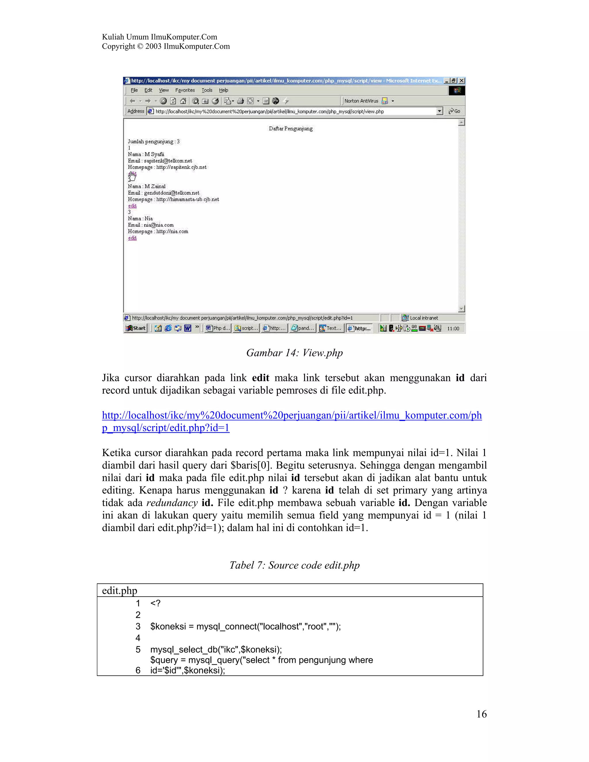 Kuliah Umum IlmuKomputer.Com Copyright © 2003 IlmuKomputer.Com 16 Gambar 14: View.php Jika cursor diarahkan pada link edit maka link tersebut akan menggunakan id dari record untuk dijadikan sebagai variable pemroses di file edit.php. http://localhost/ikc/my%20document%20perjuangan/pii/artikel/ilmu_komputer.com/ph p_mysql/script/edit.php?id=1 Ketika cursor diarahkan pada record pertama maka link mempunyai nilai id=1. Nilai 1 diambil dari hasil query dari $baris[0]. Begitu seterusnya. Sehingga dengan mengambil nilai dari id maka pada file edit.php nilai id tersebut akan di jadikan alat bantu untuk editing. Kenapa harus menggunakan id ? karena id telah di set primary yang artinya tidak ada redundancy id. File edit.php membawa sebuah variable id. Dengan variable ini akan di lakukan query yaitu memilih semua field yang mempunyai id = 1 (nilai 1 diambil dari edit.php?id=1); dalam hal ini di contohkan id=1. Tabel 7: Source code edit.php edit.php 1 <? 2 3 $koneksi = mysql_connect("localhost","root",""); 4 5 mysql_select_db("ikc",$koneksi); 6 $query = mysql_query("select * from pengunjung where id='$id'",$koneksi); 