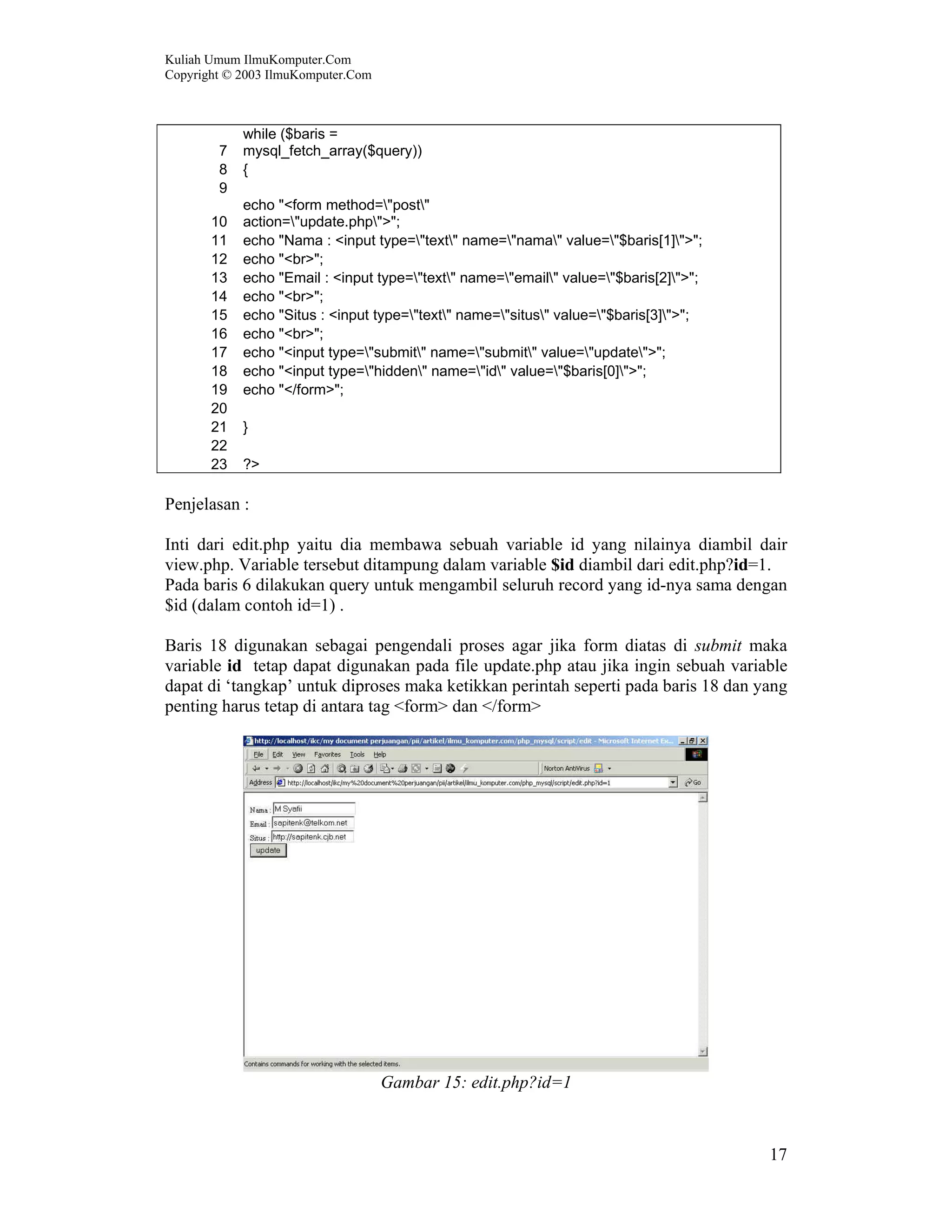 Kuliah Umum IlmuKomputer.Com Copyright © 2003 IlmuKomputer.Com 17 7 while ($baris = mysql_fetch_array($query)) 8 { 9 10 echo "<form method="post" action="update.php">"; 11 echo "Nama : <input type="text" name="nama" value="$baris[1]">"; 12 echo "<br>"; 13 echo "Email : <input type="text" name="email" value="$baris[2]">"; 14 echo "<br>"; 15 echo "Situs : <input type="text" name="situs" value="$baris[3]">"; 16 echo "<br>"; 17 echo "<input type="submit" name="submit" value="update">"; 18 echo "<input type="hidden" name="id" value="$baris[0]">"; 19 echo "</form>"; 20 21 } 22 23 ?> Penjelasan : Inti dari edit.php yaitu dia membawa sebuah variable id yang nilainya diambil dair view.php. Variable tersebut ditampung dalam variable $id diambil dari edit.php?id=1. Pada baris 6 dilakukan query untuk mengambil seluruh record yang id-nya sama dengan $id (dalam contoh id=1) . Baris 18 digunakan sebagai pengendali proses agar jika form diatas di submit maka variable id tetap dapat digunakan pada file update.php atau jika ingin sebuah variable dapat di ‘tangkap’ untuk diproses maka ketikkan perintah seperti pada baris 18 dan yang penting harus tetap di antara tag <form> dan </form> Gambar 15: edit.php?id=1 