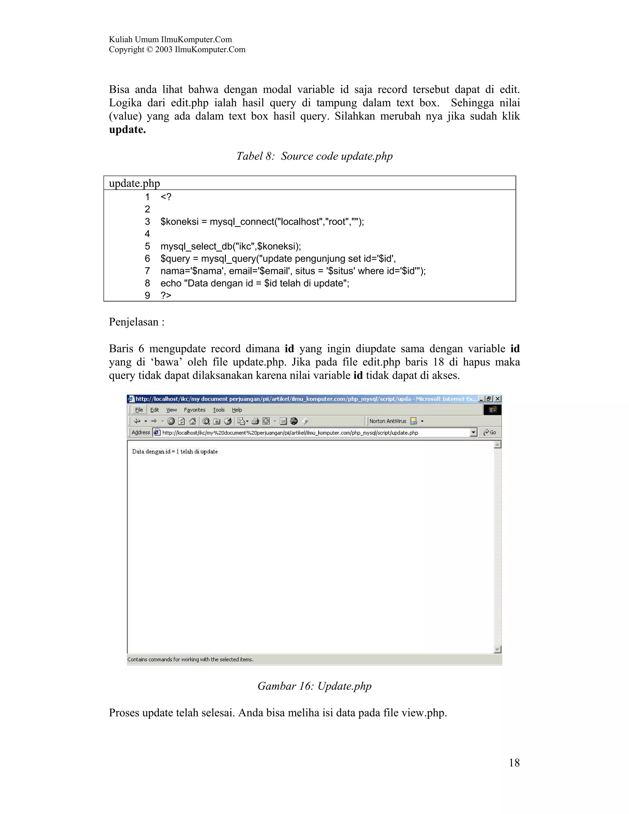 Kuliah Umum IlmuKomputer.Com Copyright © 2003 IlmuKomputer.Com 18 Bisa anda lihat bahwa dengan modal variable id saja record tersebut dapat di edit. Logika dari edit.php ialah hasil query di tampung dalam text box. Sehingga nilai (value) yang ada dalam text box hasil query. Silahkan merubah nya jika sudah klik update. Tabel 8: Source code update.php update.php 1 <? 2 3 $koneksi = mysql_connect("localhost","root",""); 4 5 mysql_select_db("ikc",$koneksi); 6 $query = mysql_query("update pengunjung set id='$id', 7 nama='$nama', email='$email', situs = '$situs' where id='$id'"); 8 echo "Data dengan id = $id telah di update"; 9 ?> Penjelasan : Baris 6 mengupdate record dimana id yang ingin diupdate sama dengan variable id yang di ‘bawa’ oleh file update.php. Jika pada file edit.php baris 18 di hapus maka query tidak dapat dilaksanakan karena nilai variable id tidak dapat di akses. Gambar 16: Update.php Proses update telah selesai. Anda bisa meliha isi data pada file view.php. 