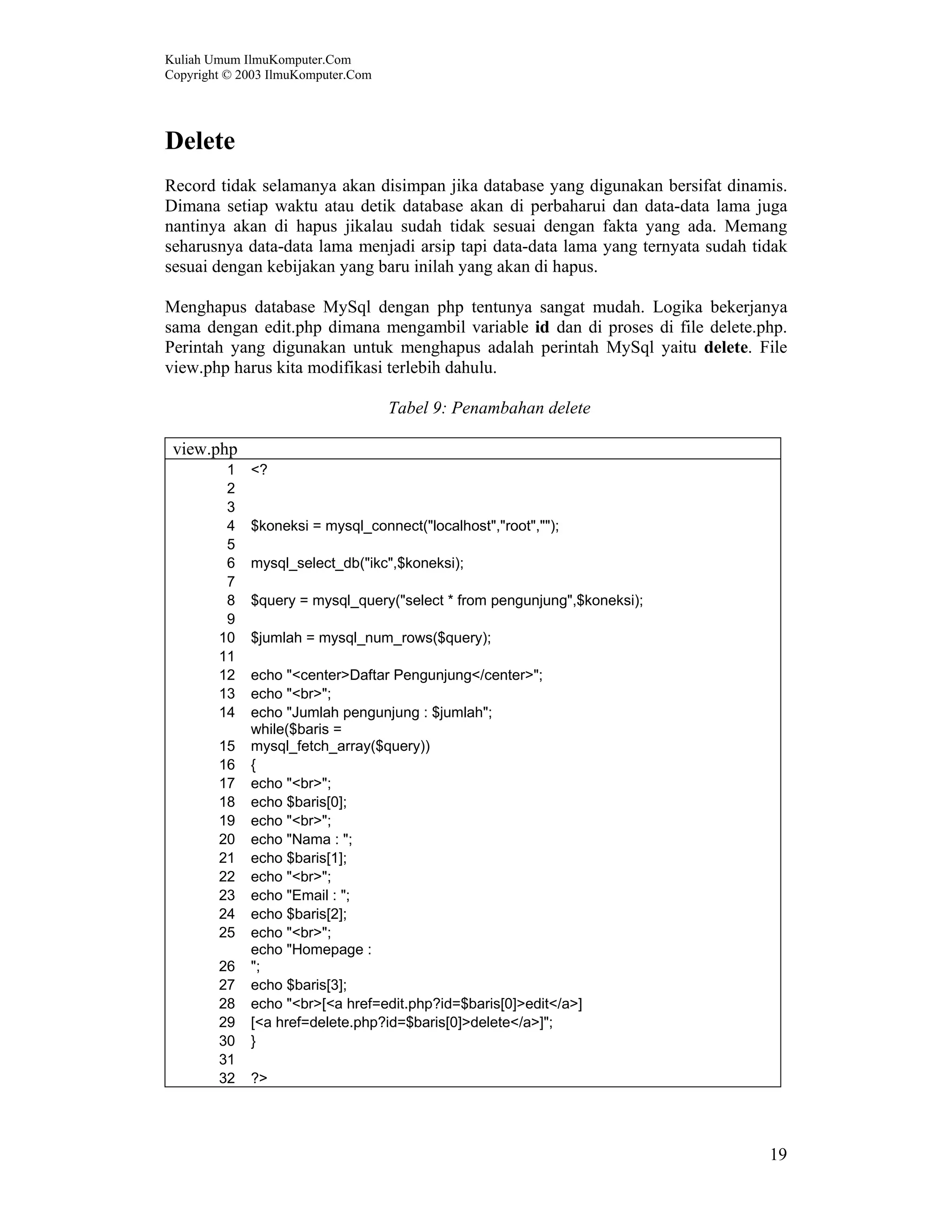 Kuliah Umum IlmuKomputer.Com Copyright © 2003 IlmuKomputer.Com 19 Delete Record tidak selamanya akan disimpan jika database yang digunakan bersifat dinamis. Dimana setiap waktu atau detik database akan di perbaharui dan data-data lama juga nantinya akan di hapus jikalau sudah tidak sesuai dengan fakta yang ada. Memang seharusnya data-data lama menjadi arsip tapi data-data lama yang ternyata sudah tidak sesuai dengan kebijakan yang baru inilah yang akan di hapus. Menghapus database MySql dengan php tentunya sangat mudah. Logika bekerjanya sama dengan edit.php dimana mengambil variable id dan di proses di file delete.php. Perintah yang digunakan untuk menghapus adalah perintah MySql yaitu delete. File view.php harus kita modifikasi terlebih dahulu. Tabel 9: Penambahan delete view.php 1 <? 2 3 4 $koneksi = mysql_connect("localhost","root",""); 5 6 mysql_select_db("ikc",$koneksi); 7 8 $query = mysql_query("select * from pengunjung",$koneksi); 9 10 $jumlah = mysql_num_rows($query); 11 12 echo "<center>Daftar Pengunjung</center>"; 13 echo "<br>"; 14 echo "Jumlah pengunjung : $jumlah"; 15 while($baris = mysql_fetch_array($query)) 16 { 17 echo "<br>"; 18 echo $baris[0]; 19 echo "<br>"; 20 echo "Nama : "; 21 echo $baris[1]; 22 echo "<br>"; 23 echo "Email : "; 24 echo $baris[2]; 25 echo "<br>"; 26 echo "Homepage : "; 27 echo $baris[3]; 28 echo "<br>[<a href=edit.php?id=$baris[0]>edit</a>] 29 [<a href=delete.php?id=$baris[0]>delete</a>]"; 30 } 31 32 ?> 