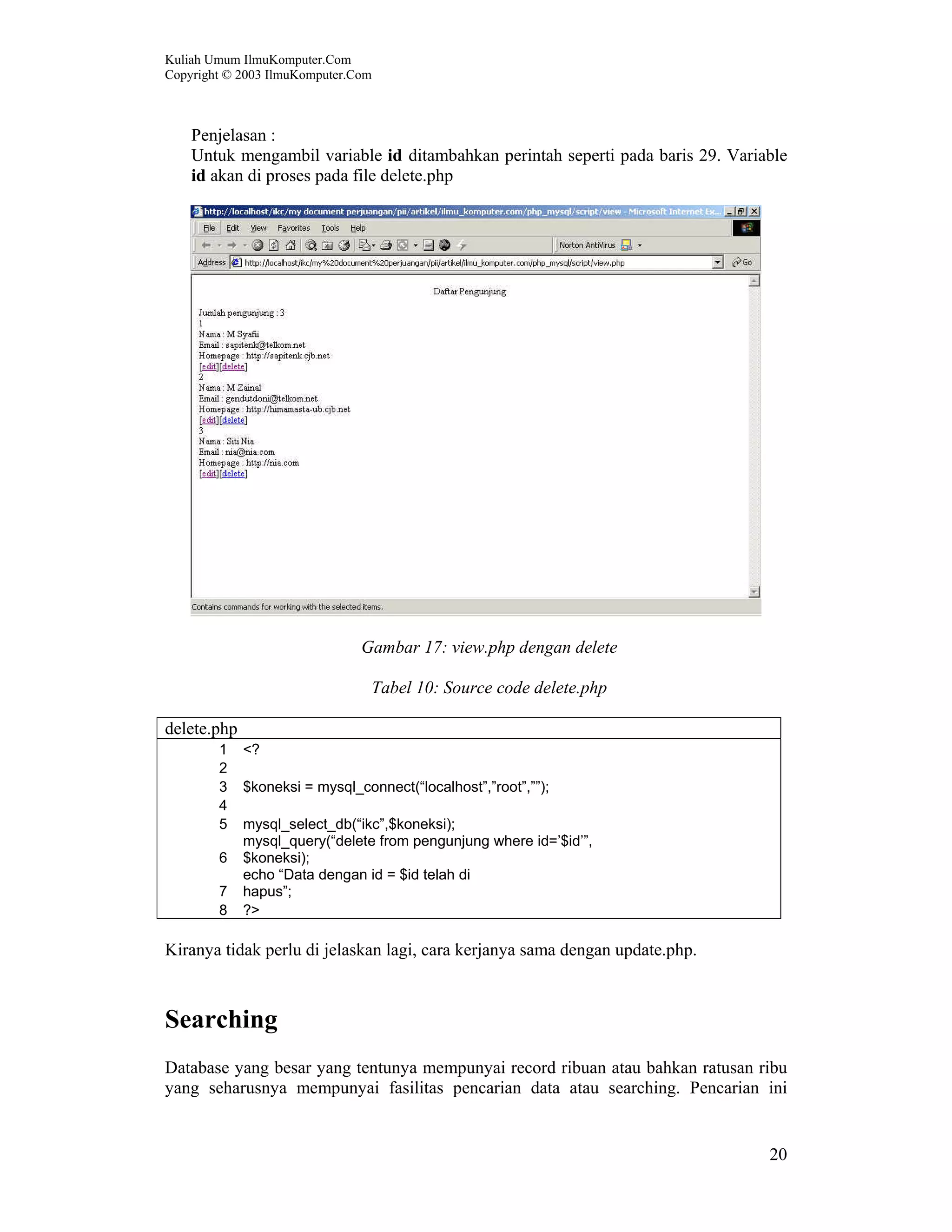 Kuliah Umum IlmuKomputer.Com Copyright © 2003 IlmuKomputer.Com 20 Penjelasan : Untuk mengambil variable id ditambahkan perintah seperti pada baris 29. Variable id akan di proses pada file delete.php Gambar 17: view.php dengan delete Tabel 10: Source code delete.php delete.php 1 <? 2 3 $koneksi = mysql_connect(“localhost”,”root”,””); 4 5 mysql_select_db(“ikc”,$koneksi); 6 mysql_query(“delete from pengunjung where id=’$id’”, $koneksi); 7 echo “Data dengan id = $id telah di hapus”; 8 ?> Kiranya tidak perlu di jelaskan lagi, cara kerjanya sama dengan update.php. Searching Database yang besar yang tentunya mempunyai record ribuan atau bahkan ratusan ribu yang seharusnya mempunyai fasilitas pencarian data atau searching. Pencarian ini 