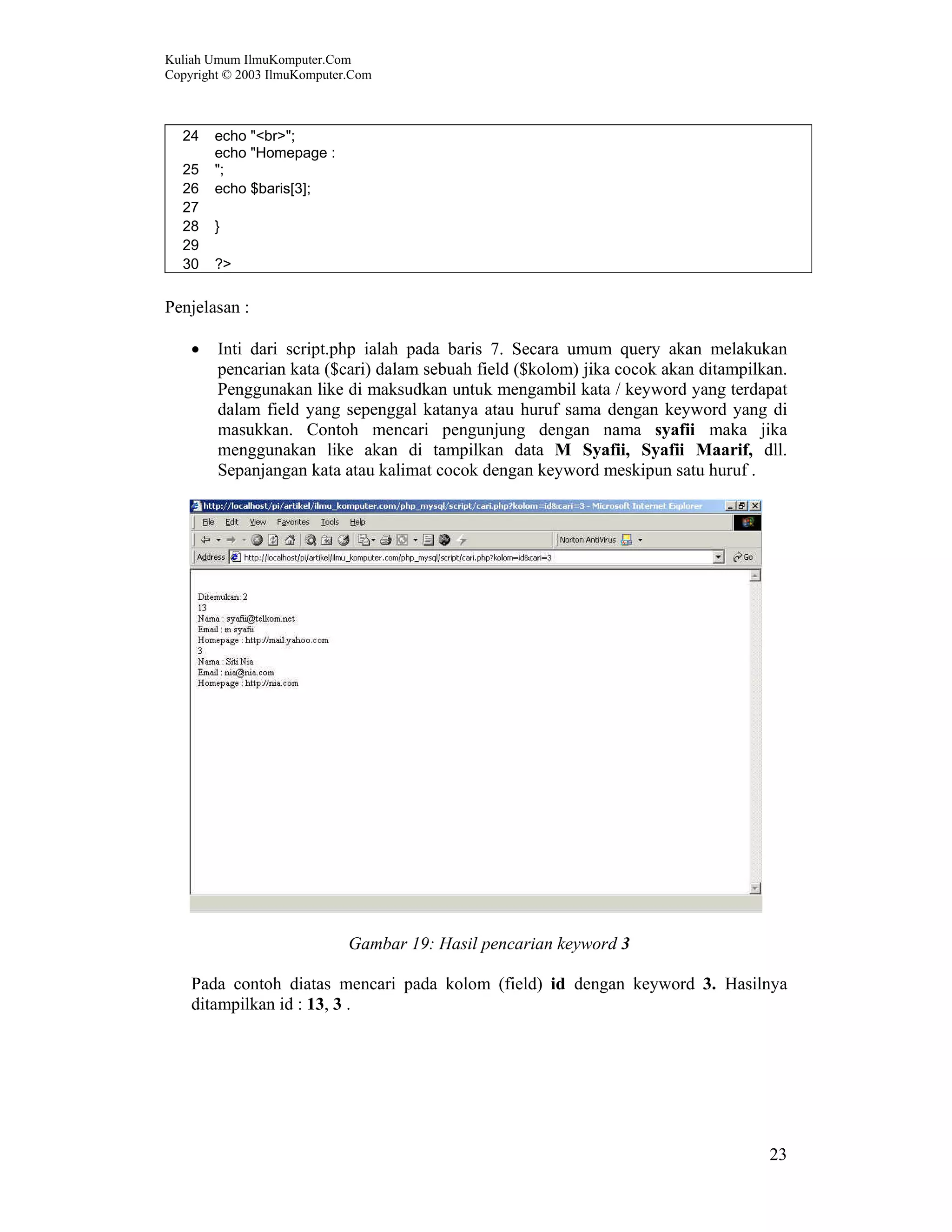 Kuliah Umum IlmuKomputer.Com Copyright © 2003 IlmuKomputer.Com 23 24 echo "<br>"; 25 echo "Homepage : "; 26 echo $baris[3]; 27 28 } 29 30 ?> Penjelasan : • Inti dari script.php ialah pada baris 7. Secara umum query akan melakukan pencarian kata ($cari) dalam sebuah field ($kolom) jika cocok akan ditampilkan. Penggunakan like di maksudkan untuk mengambil kata / keyword yang terdapat dalam field yang sepenggal katanya atau huruf sama dengan keyword yang di masukkan. Contoh mencari pengunjung dengan nama syafii maka jika menggunakan like akan di tampilkan data M Syafii, Syafii Maarif, dll. Sepanjangan kata atau kalimat cocok dengan keyword meskipun satu huruf . Gambar 19: Hasil pencarian keyword 3 Pada contoh diatas mencari pada kolom (field) id dengan keyword 3. Hasilnya ditampilkan id : 13, 3 . 