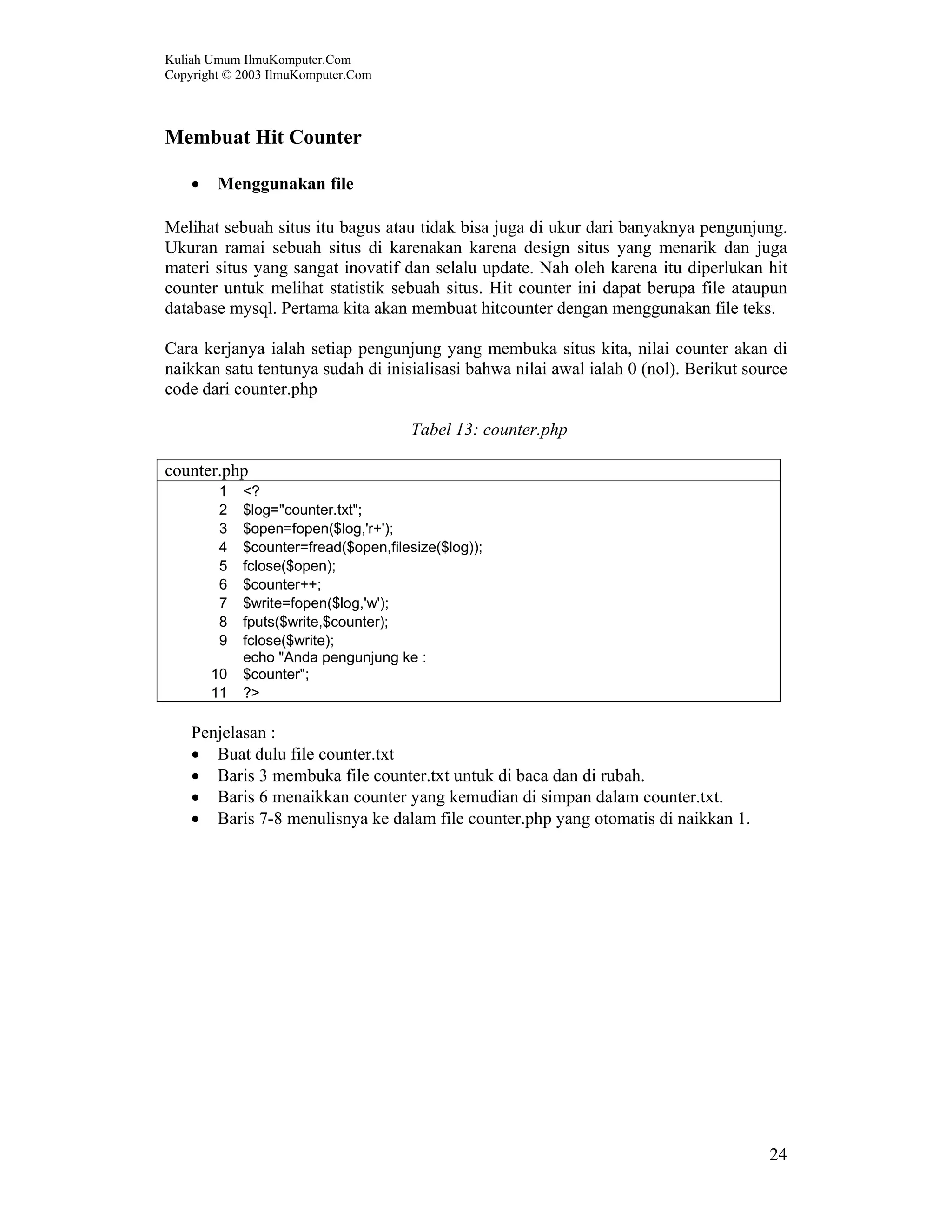 Kuliah Umum IlmuKomputer.Com Copyright © 2003 IlmuKomputer.Com 24 Membuat Hit Counter • Menggunakan file Melihat sebuah situs itu bagus atau tidak bisa juga di ukur dari banyaknya pengunjung. Ukuran ramai sebuah situs di karenakan karena design situs yang menarik dan juga materi situs yang sangat inovatif dan selalu update. Nah oleh karena itu diperlukan hit counter untuk melihat statistik sebuah situs. Hit counter ini dapat berupa file ataupun database mysql. Pertama kita akan membuat hitcounter dengan menggunakan file teks. Cara kerjanya ialah setiap pengunjung yang membuka situs kita, nilai counter akan di naikkan satu tentunya sudah di inisialisasi bahwa nilai awal ialah 0 (nol). Berikut source code dari counter.php Tabel 13: counter.php counter.php 1 <? 2 $log="counter.txt"; 3 $open=fopen($log,'r+'); 4 $counter=fread($open,filesize($log)); 5 fclose($open); 6 $counter++; 7 $write=fopen($log,'w'); 8 fputs($write,$counter); 9 fclose($write); 10 echo "Anda pengunjung ke : $counter"; 11 ?> Penjelasan : • Buat dulu file counter.txt • Baris 3 membuka file counter.txt untuk di baca dan di rubah. • Baris 6 menaikkan counter yang kemudian di simpan dalam counter.txt. • Baris 7-8 menulisnya ke dalam file counter.php yang otomatis di naikkan 1. 