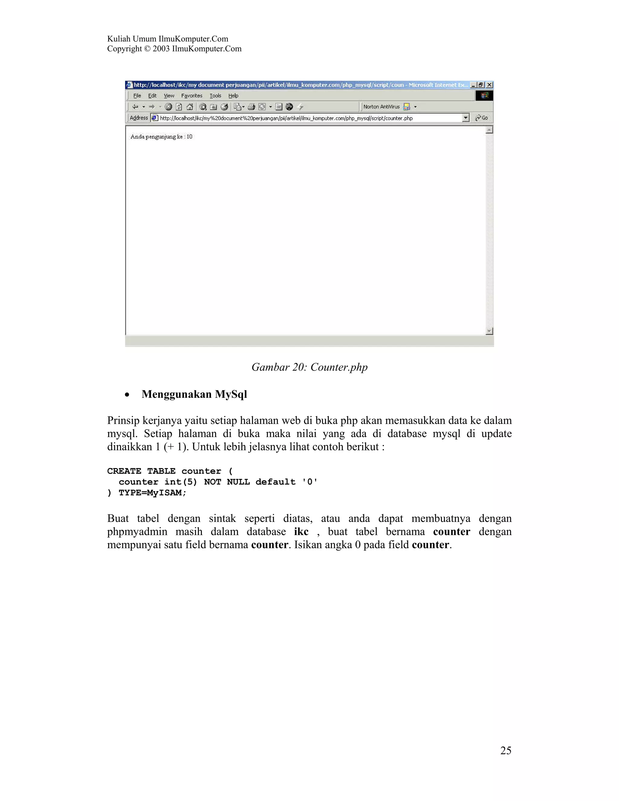 Kuliah Umum IlmuKomputer.Com Copyright © 2003 IlmuKomputer.Com 25 Gambar 20: Counter.php • Menggunakan MySql Prinsip kerjanya yaitu setiap halaman web di buka php akan memasukkan data ke dalam mysql. Setiap halaman di buka maka nilai yang ada di database mysql di update dinaikkan 1 (+ 1). Untuk lebih jelasnya lihat contoh berikut : CREATE TABLE counter ( counter int(5) NOT NULL default '0' ) TYPE=MyISAM; Buat tabel dengan sintak seperti diatas, atau anda dapat membuatnya dengan phpmyadmin masih dalam database ikc , buat tabel bernama counter dengan mempunyai satu field bernama counter. Isikan angka 0 pada field counter. 