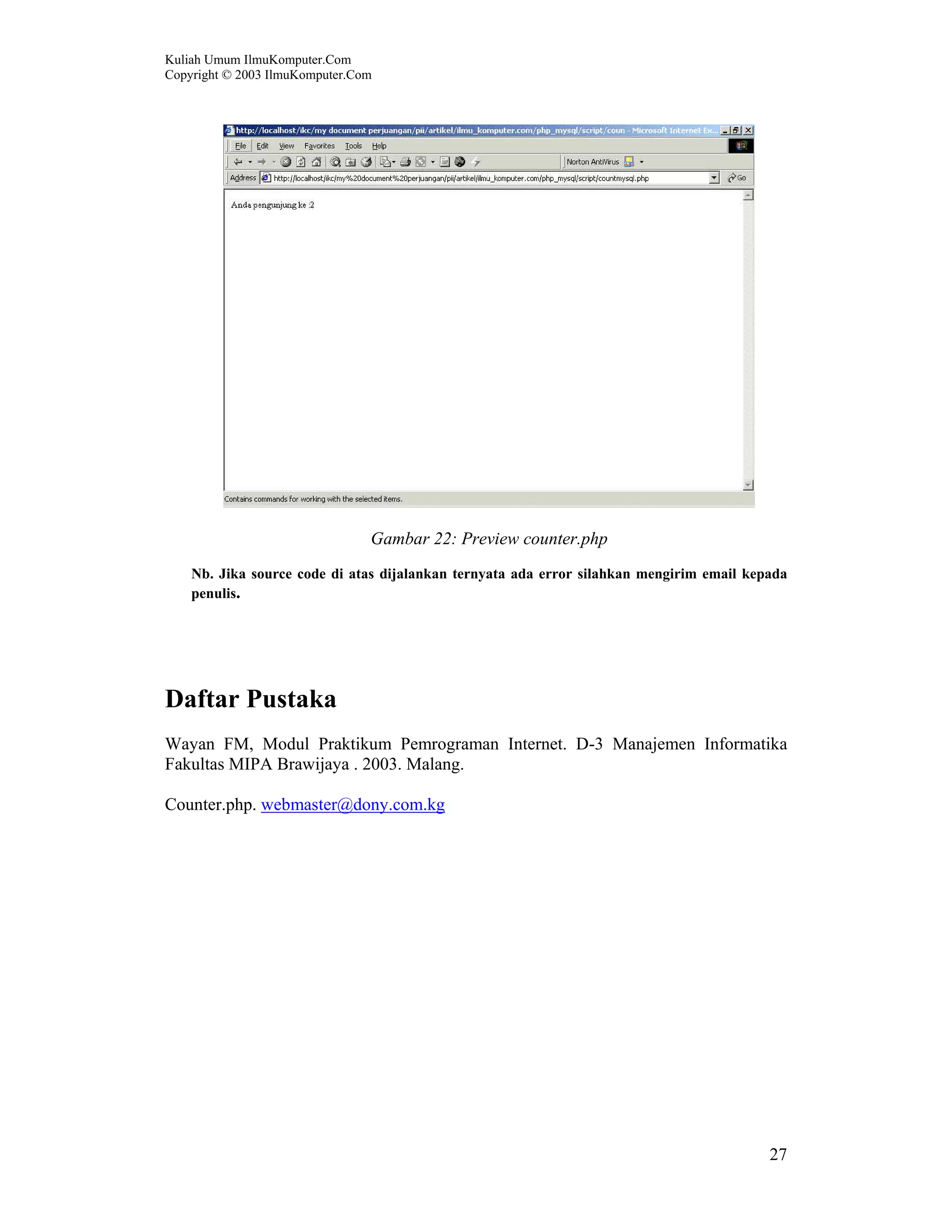 Kuliah Umum IlmuKomputer.Com Copyright © 2003 IlmuKomputer.Com 27 Gambar 22: Preview counter.php Nb. Jika source code di atas dijalankan ternyata ada error silahkan mengirim email kepada penulis. Daftar Pustaka Wayan FM, Modul Praktikum Pemrograman Internet. D-3 Manajemen Informatika Fakultas MIPA Brawijaya . 2003. Malang. Counter.php. webmaster@dony.com.kg 