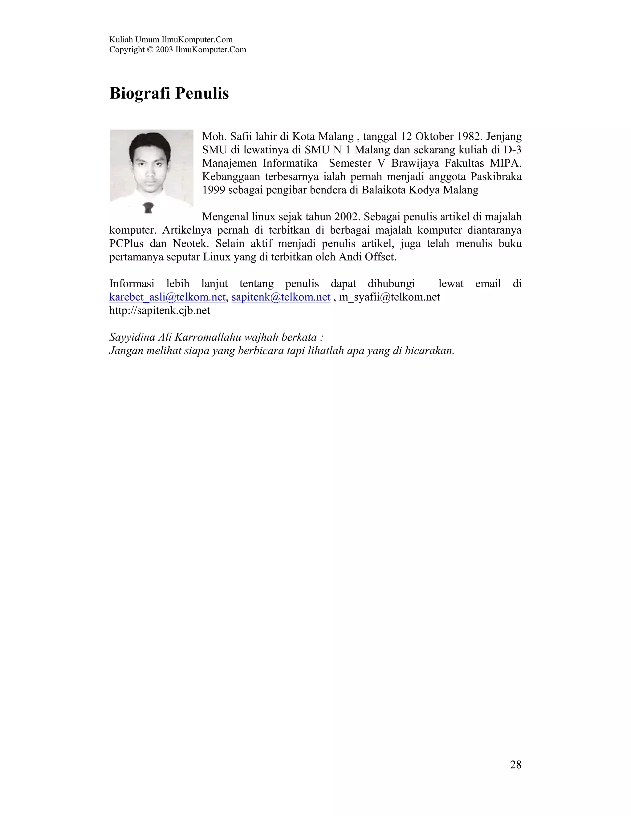 Kuliah Umum IlmuKomputer.Com Copyright © 2003 IlmuKomputer.Com 28 Biografi Penulis Moh. Safii lahir di Kota Malang , tanggal 12 Oktober 1982. Jenjang SMU di lewatinya di SMU N 1 Malang dan sekarang kuliah di D-3 Manajemen Informatika Semester V Brawijaya Fakultas MIPA. Kebanggaan terbesarnya ialah pernah menjadi anggota Paskibraka 1999 sebagai pengibar bendera di Balaikota Kodya Malang Mengenal linux sejak tahun 2002. Sebagai penulis artikel di majalah komputer. Artikelnya pernah di terbitkan di berbagai majalah komputer diantaranya PCPlus dan Neotek. Selain aktif menjadi penulis artikel, juga telah menulis buku pertamanya seputar Linux yang di terbitkan oleh Andi Offset. Informasi lebih lanjut tentang penulis dapat dihubungi lewat email di karebet_asli@telkom.net, sapitenk@telkom.net , m_syafii@telkom.net http://sapitenk.cjb.net Sayyidina Ali Karromallahu wajhah berkata : Jangan melihat siapa yang berbicara tapi lihatlah apa yang di bicarakan. 