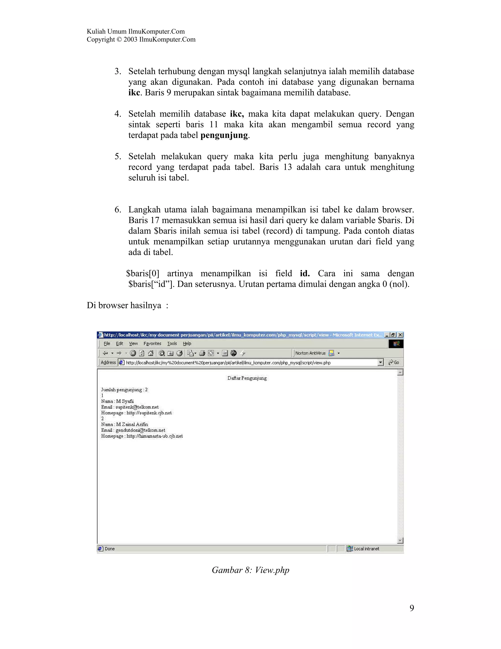 Kuliah Umum IlmuKomputer.Com Copyright © 2003 IlmuKomputer.Com 9 3. Setelah terhubung dengan mysql langkah selanjutnya ialah memilih database yang akan digunakan. Pada contoh ini database yang digunakan bernama ikc. Baris 9 merupakan sintak bagaimana memilih database. 4. Setelah memilih database ikc, maka kita dapat melakukan query. Dengan sintak seperti baris 11 maka kita akan mengambil semua record yang terdapat pada tabel pengunjung. 5. Setelah melakukan query maka kita perlu juga menghitung banyaknya record yang terdapat pada tabel. Baris 13 adalah cara untuk menghitung seluruh isi tabel. 6. Langkah utama ialah bagaimana menampilkan isi tabel ke dalam browser. Baris 17 memasukkan semua isi hasil dari query ke dalam variable $baris. Di dalam $baris inilah semua isi tabel (record) di tampung. Pada contoh diatas untuk menampilkan setiap urutannya menggunakan urutan dari field yang ada di tabel. $baris[0] artinya menampilkan isi field id. Cara ini sama dengan $baris[“id”]. Dan seterusnya. Urutan pertama dimulai dengan angka 0 (nol). Di browser hasilnya : Gambar 8: View.php 