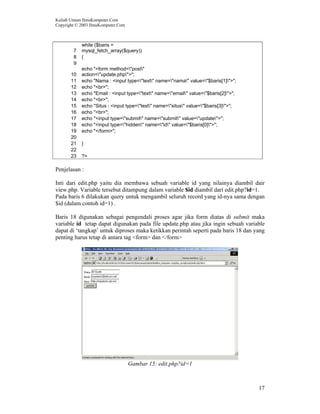 Kuliah Umum IlmuKomputer.Com
Copyright © 2003 IlmuKomputer.Com
17
7
while ($baris =
mysql_fetch_array($query))
8 {
9
10
echo "<form method="post"
action="update.php">";
11 echo "Nama : <input type="text" name="nama" value="$baris[1]">";
12 echo "<br>";
13 echo "Email : <input type="text" name="email" value="$baris[2]">";
14 echo "<br>";
15 echo "Situs : <input type="text" name="situs" value="$baris[3]">";
16 echo "<br>";
17 echo "<input type="submit" name="submit" value="update">";
18 echo "<input type="hidden" name="id" value="$baris[0]">";
19 echo "</form>";
20
21 }
22
23 ?>
Penjelasan :
Inti dari edit.php yaitu dia membawa sebuah variable id yang nilainya diambil dair
view.php. Variable tersebut ditampung dalam variable $id diambil dari edit.php?id=1.
Pada baris 6 dilakukan query untuk mengambil seluruh record yang id-nya sama dengan
$id (dalam contoh id=1) .
Baris 18 digunakan sebagai pengendali proses agar jika form diatas di submit maka
variable id tetap dapat digunakan pada file update.php atau jika ingin sebuah variable
dapat di ‘tangkap’ untuk diproses maka ketikkan perintah seperti pada baris 18 dan yang
penting harus tetap di antara tag <form> dan </form>
Gambar 15: edit.php?id=1
 