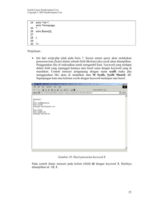 Kuliah Umum IlmuKomputer.Com
Copyright © 2003 IlmuKomputer.Com
23
24 echo "<br>";
25
echo "Homepage :
";
26 echo $baris[3];
27
28 }
29
30 ?>
Penjelasan :
• Inti dari script.php ialah pada baris 7. Secara umum query akan melakukan
pencarian kata ($cari) dalam sebuah field ($kolom) jika cocok akan ditampilkan.
Penggunakan like di maksudkan untuk mengambil kata / keyword yang terdapat
dalam field yang sepenggal katanya atau huruf sama dengan keyword yang di
masukkan. Contoh mencari pengunjung dengan nama syafii maka jika
menggunakan like akan di tampilkan data M Syafii, Syafii Maarif, dll.
Sepanjangan kata atau kalimat cocok dengan keyword meskipun satu huruf .
Gambar 19: Hasil pencarian keyword 3
Pada contoh diatas mencari pada kolom (field) id dengan keyword 3. Hasilnya
ditampilkan id : 13, 3 .
 