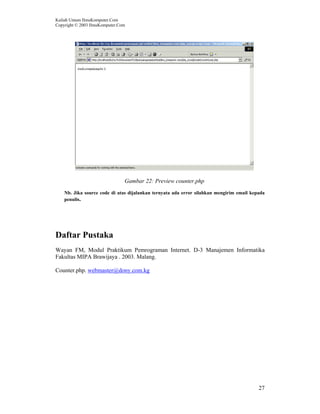 Kuliah Umum IlmuKomputer.Com
Copyright © 2003 IlmuKomputer.Com
27
Gambar 22: Preview counter.php
Nb. Jika source code di atas dijalankan ternyata ada error silahkan mengirim email kepada
penulis.
Daftar Pustaka
Wayan FM, Modul Praktikum Pemrograman Internet. D-3 Manajemen Informatika
Fakultas MIPA Brawijaya . 2003. Malang.
Counter.php. webmaster@dony.com.kg
 