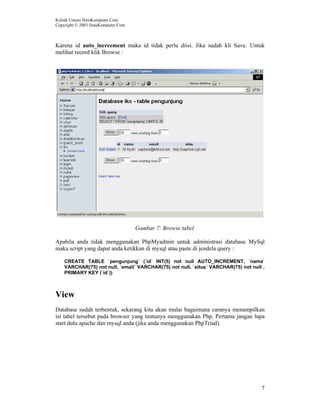 Kuliah Umum IlmuKomputer.Com
Copyright © 2003 IlmuKomputer.Com
7
Karena id auto_increement maka id tidak perlu diisi. Jika sudah kli Save. Untuk
melihat record klik Browse :
Gambar 7: Browse tabel
Apabila anda tidak menggunakan PhpMyadmin untuk administrasi database MySql
maka script yang dapat anda ketikkan di mysql atau paste di jendela query :
CREATE TABLE `pengunjung` (`id` INT(5) not null AUTO_INCREMENT, `nama`
VARCHAR(75) not null, `email` VARCHAR(75) not null, `situs` VARCHAR(75) not null ,
PRIMARY KEY (`id`))
View
Database sudah terbentuk, sekarang kita akan mulai bagaimana caranya menampilkan
isi tabel tersebut pada browser yang tentunya menggunakan Php. Pertama jangan lupa
start dulu apache dan mysql anda (jika anda menggunakan PhpTriad).
 
