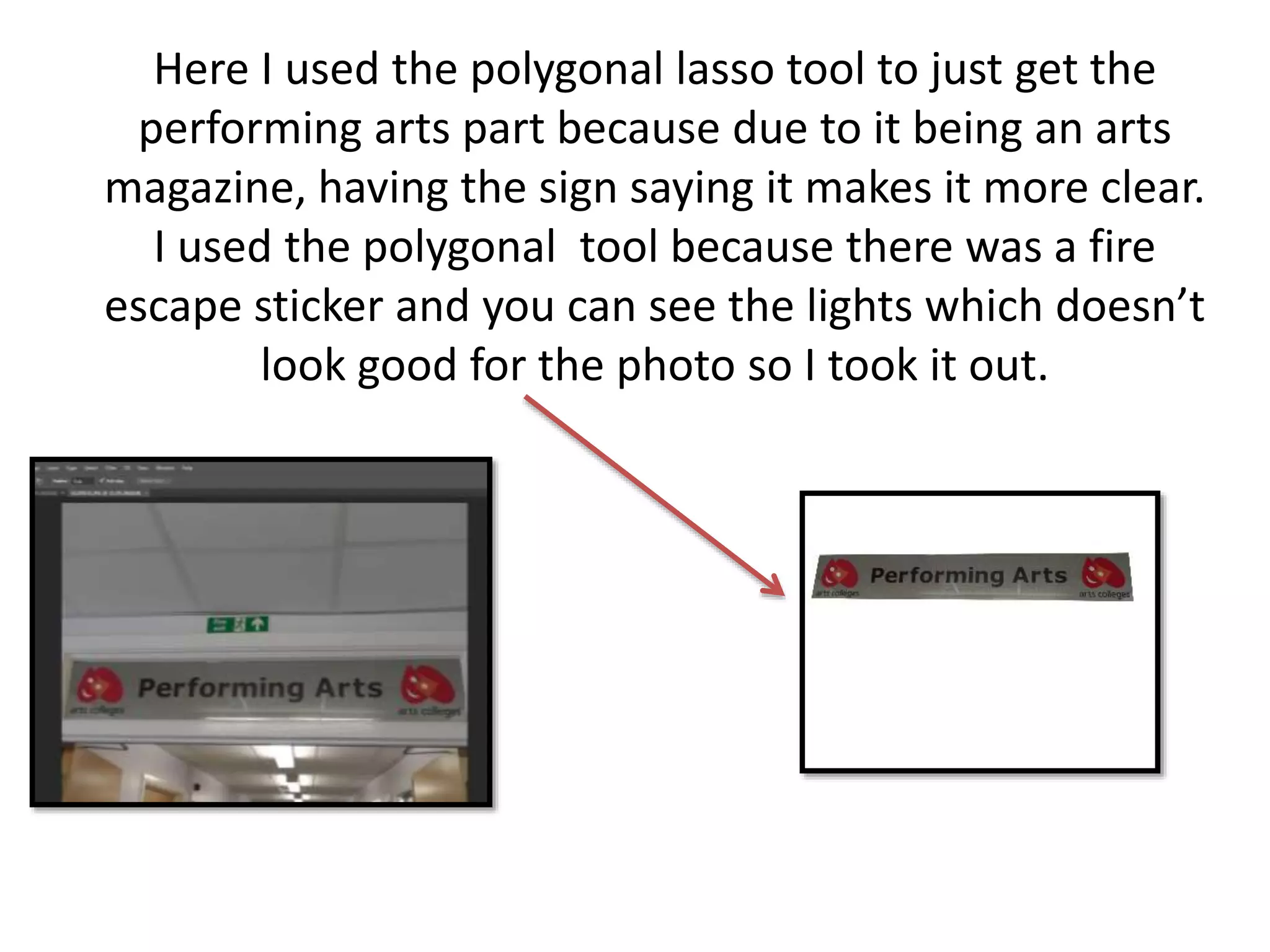 Here I used the polygonal lasso tool to just get the
performing arts part because due to it being an arts
magazine, having the sign saying it makes it more clear.
I used the polygonal tool because there was a fire
escape sticker and you can see the lights which doesn’t
look good for the photo so I took it out.
 