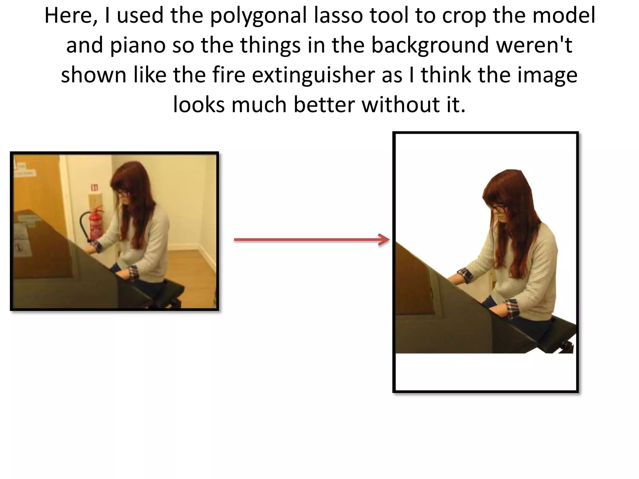 Here, I used the polygonal lasso tool to crop the model
and piano so the things in the background weren't
shown like the fire extinguisher as I think the image
looks much better without it.
 