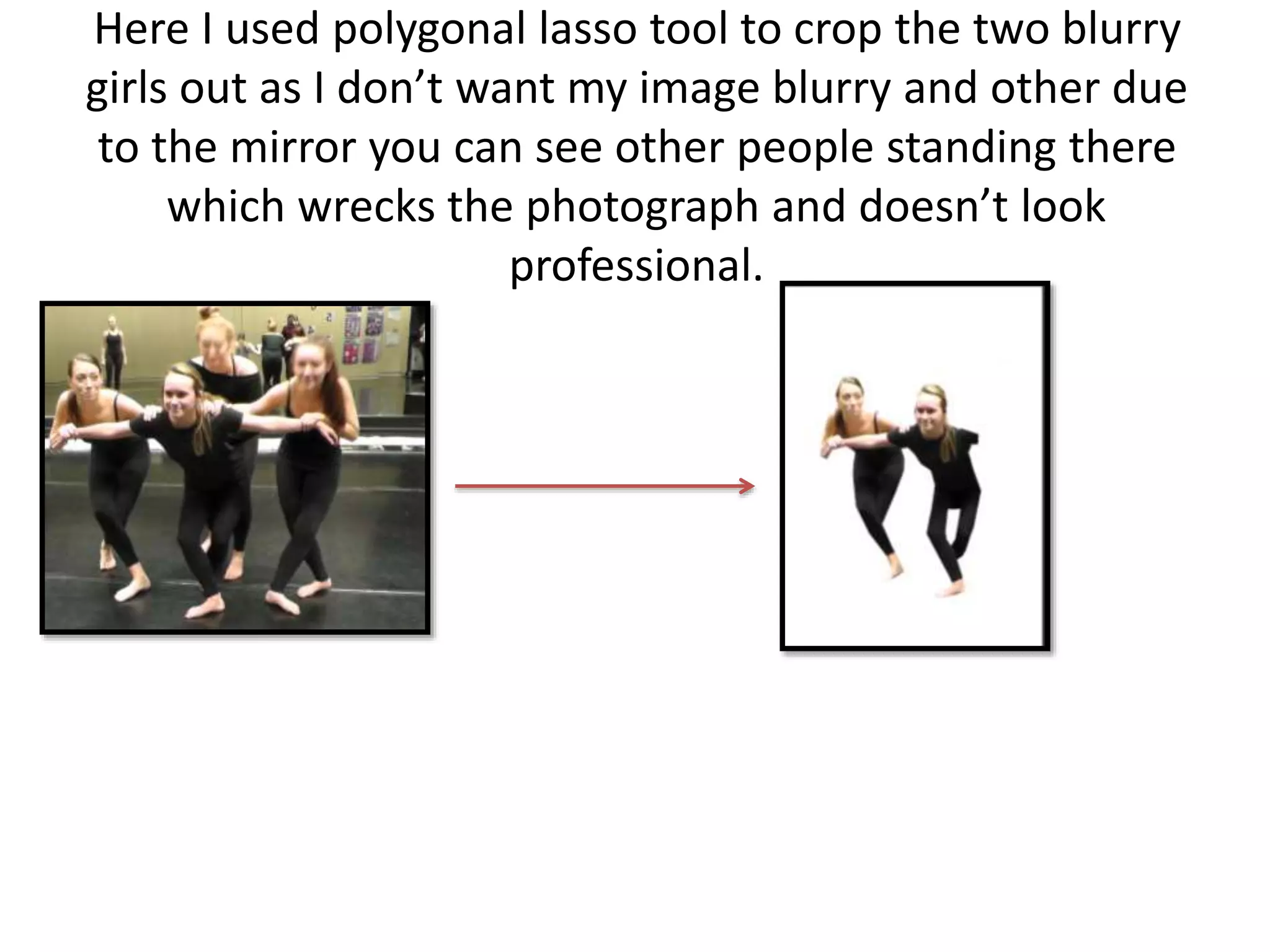 Here I used polygonal lasso tool to crop the two blurry
girls out as I don’t want my image blurry and other due
to the mirror you can see other people standing there
which wrecks the photograph and doesn’t look
professional.
 
