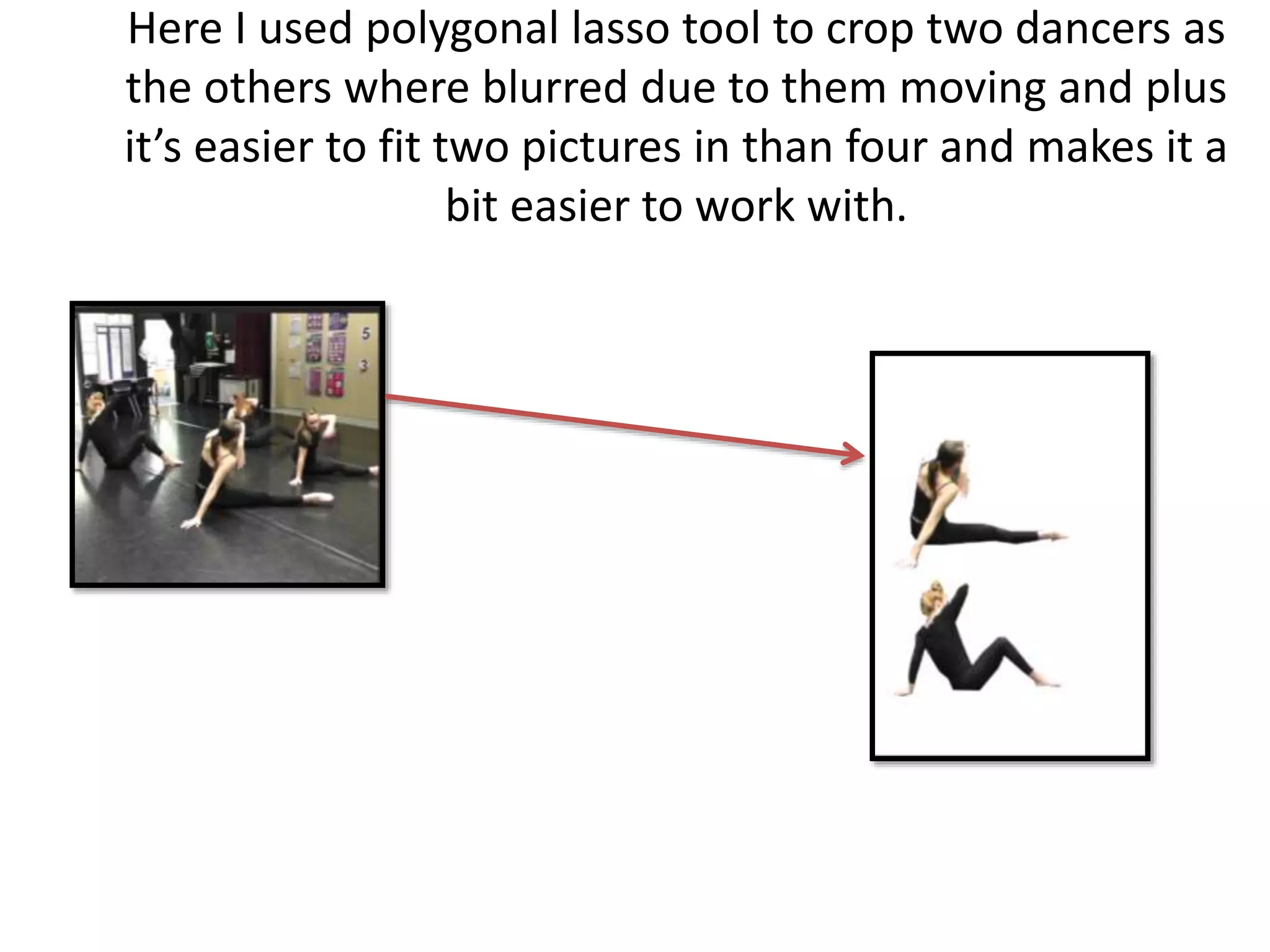 Here I used polygonal lasso tool to crop two dancers as
the others where blurred due to them moving and plus
it’s easier to fit two pictures in than four and makes it a
bit easier to work with.
 