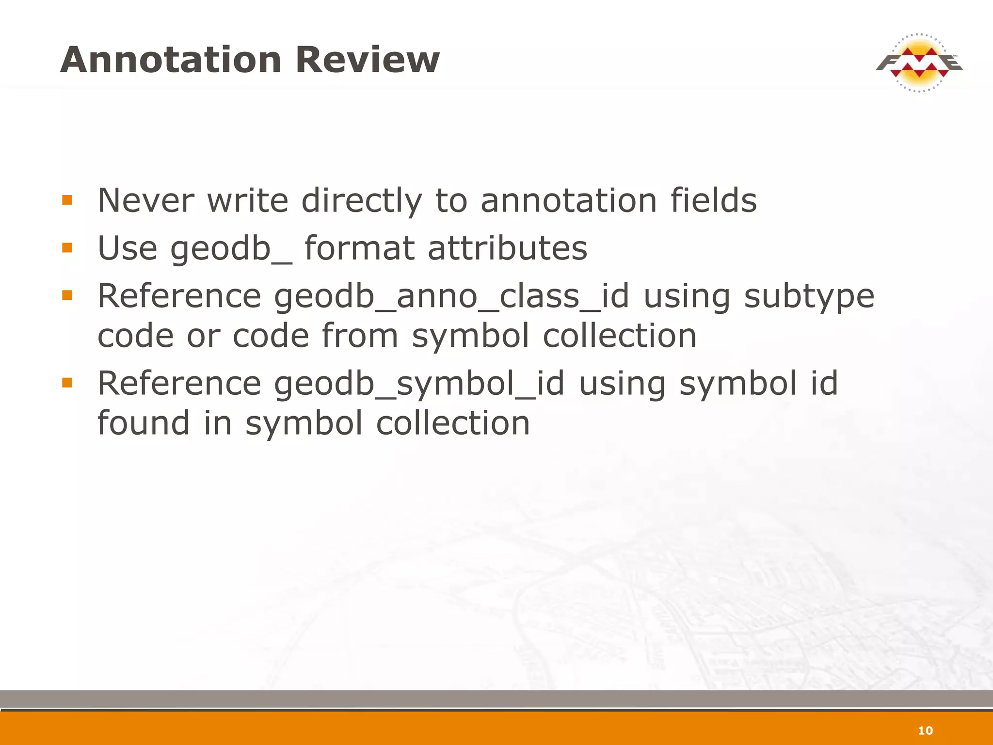 Annotation Review


 Never write directly to annotation fields
 Use geodb_ format attributes
 Reference geodb_anno_class_id using subtype
  code or code from symbol collection
 Reference geodb_symbol_id using symbol id
  found in symbol collection




                                                11
 