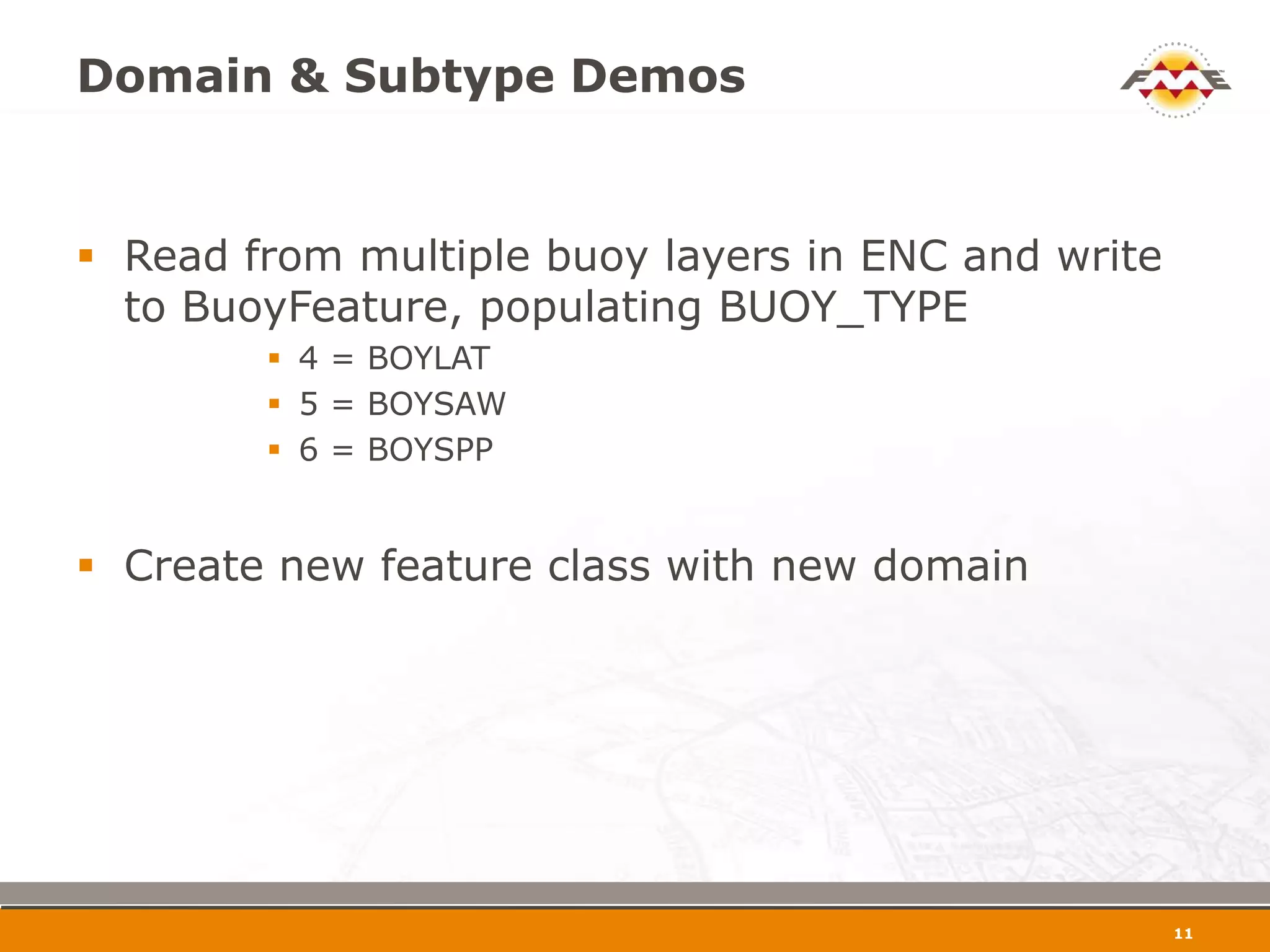 Domain & Subtype Demos


 Read from multiple buoy layers in ENC and write
  to BuoyFeature, populating BUOY_TYPE
         4 = BOYLAT
         5 = BOYSAW
         6 = BOYSPP


 Create new feature class with new domain




                                                    12
 