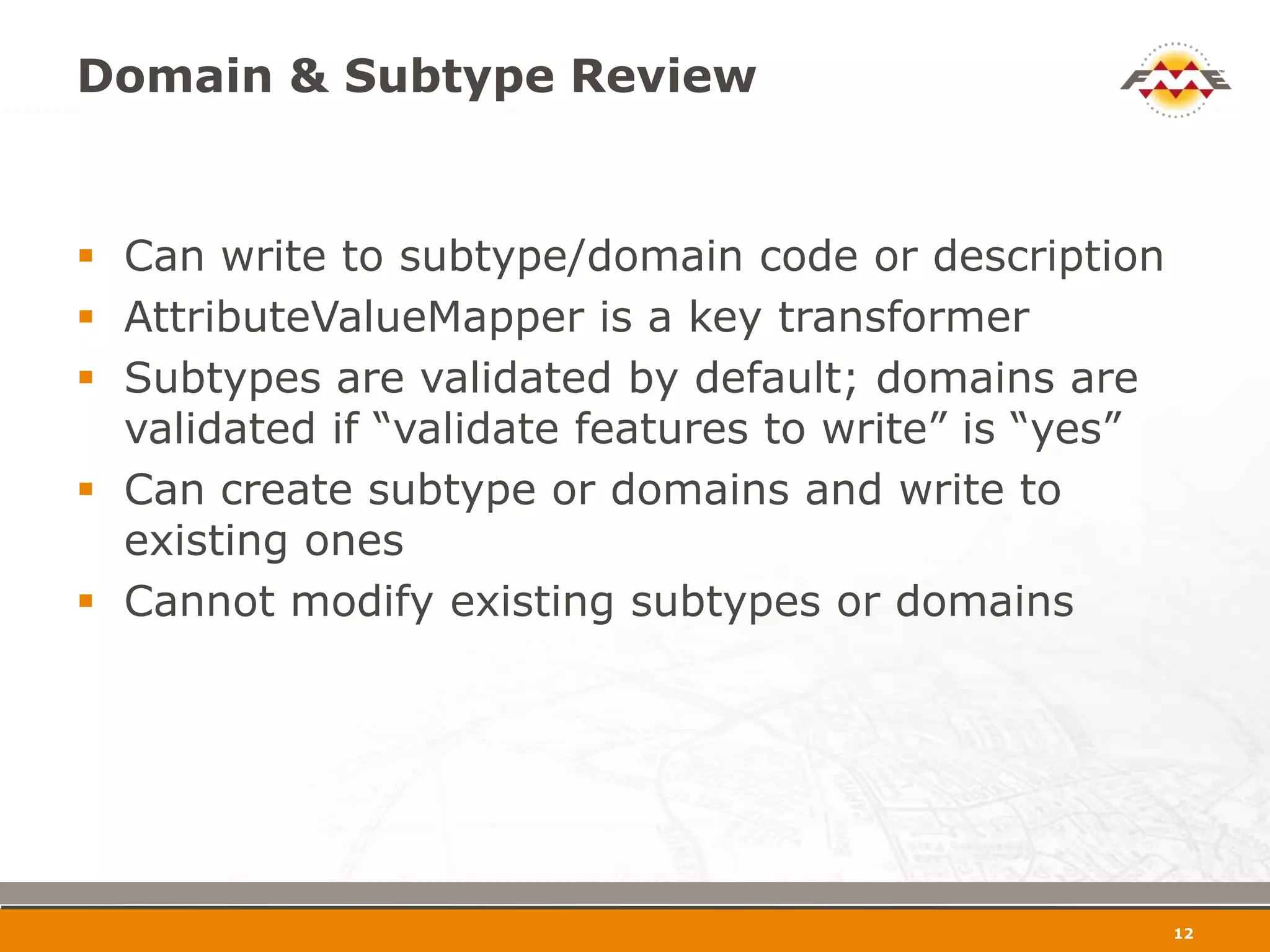 Domain & Subtype Review


 Can write to subtype/domain code or description
 AttributeValueMapper is a key transformer
 Subtypes are validated by default; domains are
  validated if “validate features to write” is “yes”
 Can create subtype or domains and write to
  existing ones
 Cannot modify existing subtypes or domains




                                                       13
 