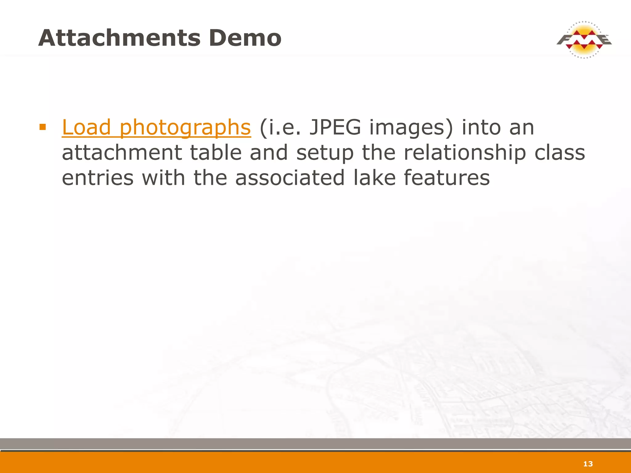 Attachments Demo


 Load photographs (i.e. JPEG images) into an
  attachment table and setup the relationship class
  entries with the associated lake features




                                                  14
 