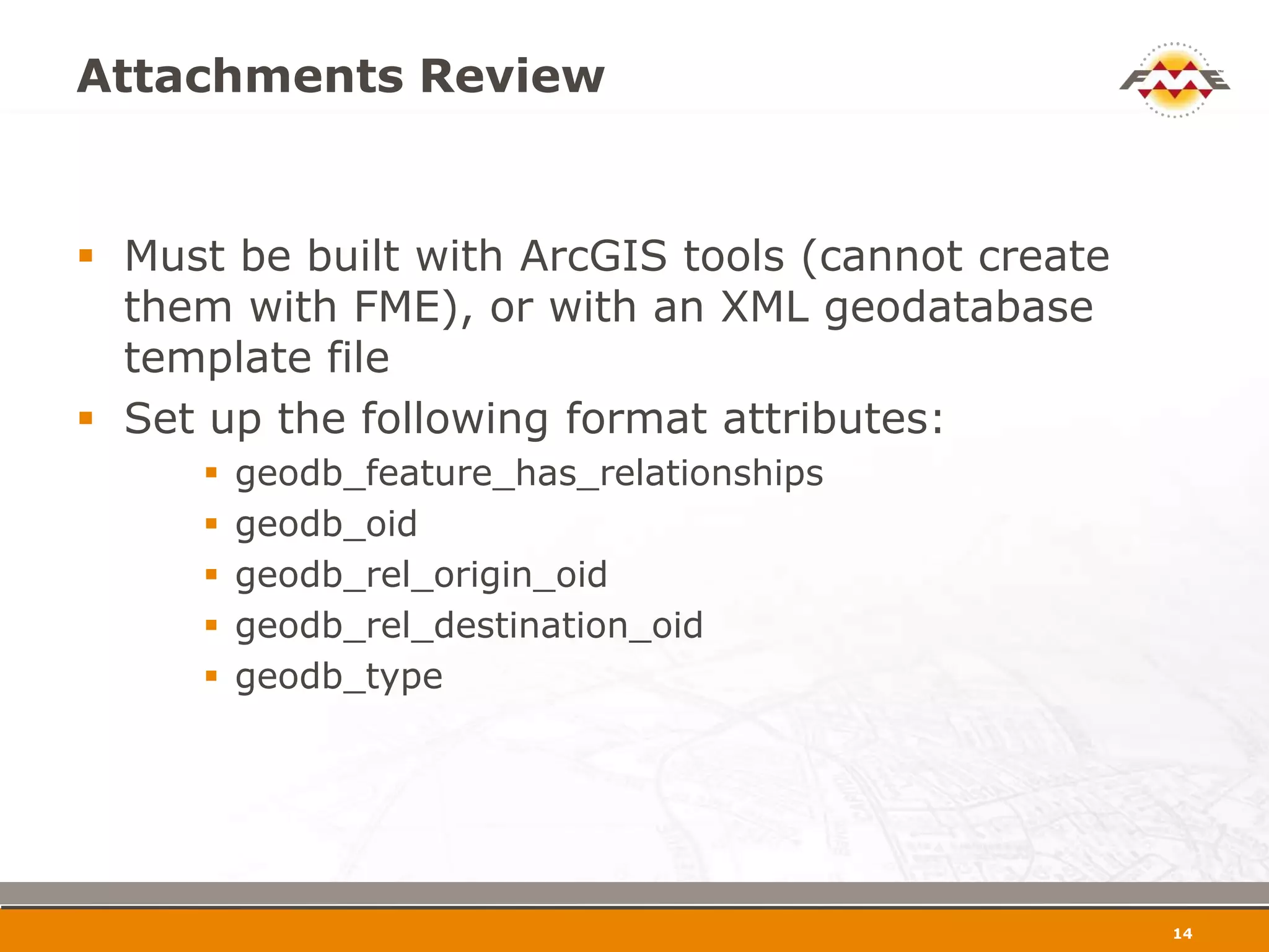 Attachments Review


 Must be built with ArcGIS tools (cannot create
  them with FME), or with an XML geodatabase
  template file
 Set up the following format attributes:
        geodb_feature_has_relationships
        geodb_oid
        geodb_rel_origin_oid
        geodb_rel_destination_oid
        geodb_type




                                                   15
 