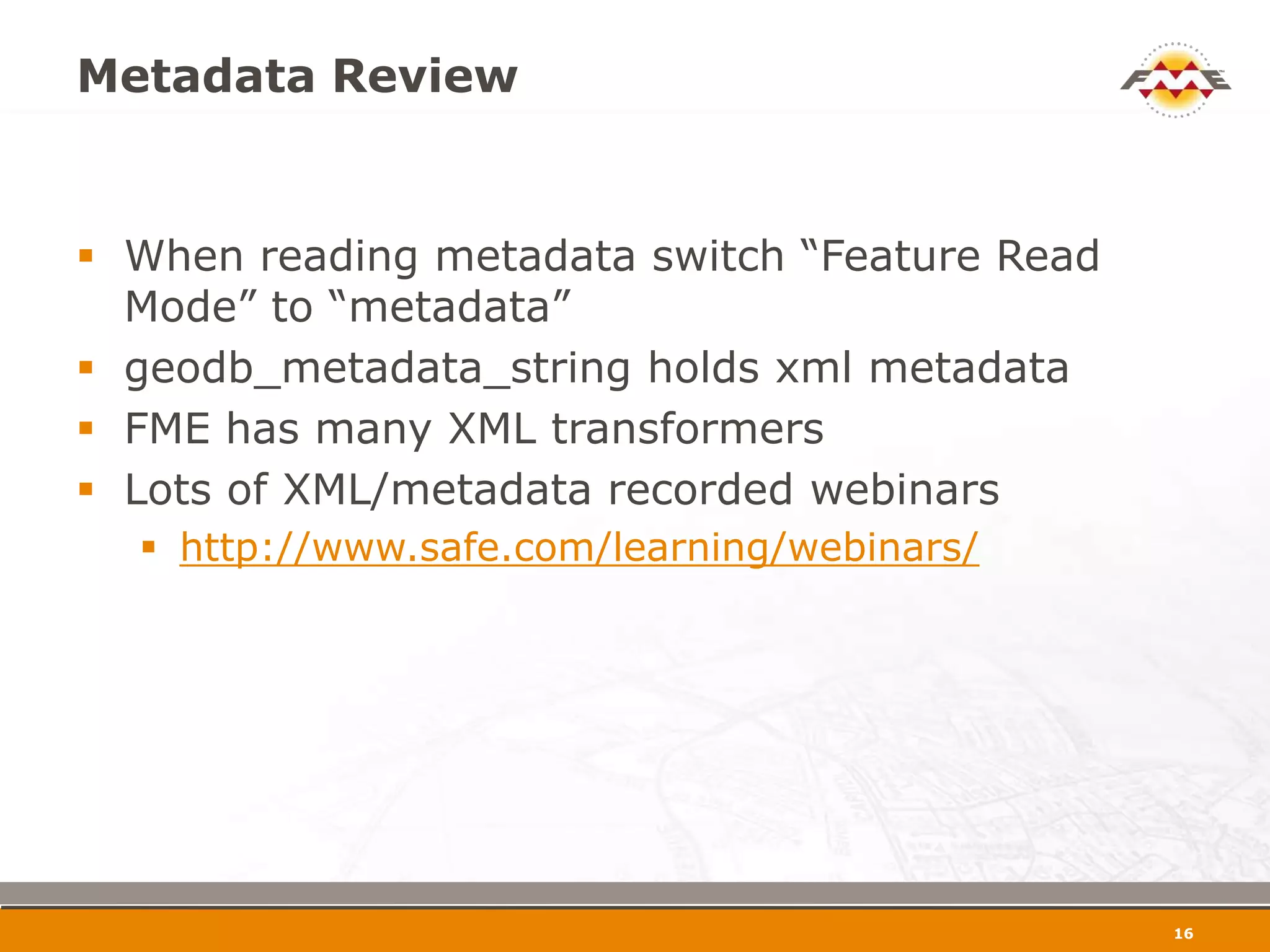 Metadata Review


 When reading metadata switch “Feature Read
  Mode” to “metadata”
 geodb_metadata_string holds xml metadata
 FME has many XML transformers
 Lots of XML/metadata recorded webinars
   http://www.safe.com/learning/webinars/




                                               17
 