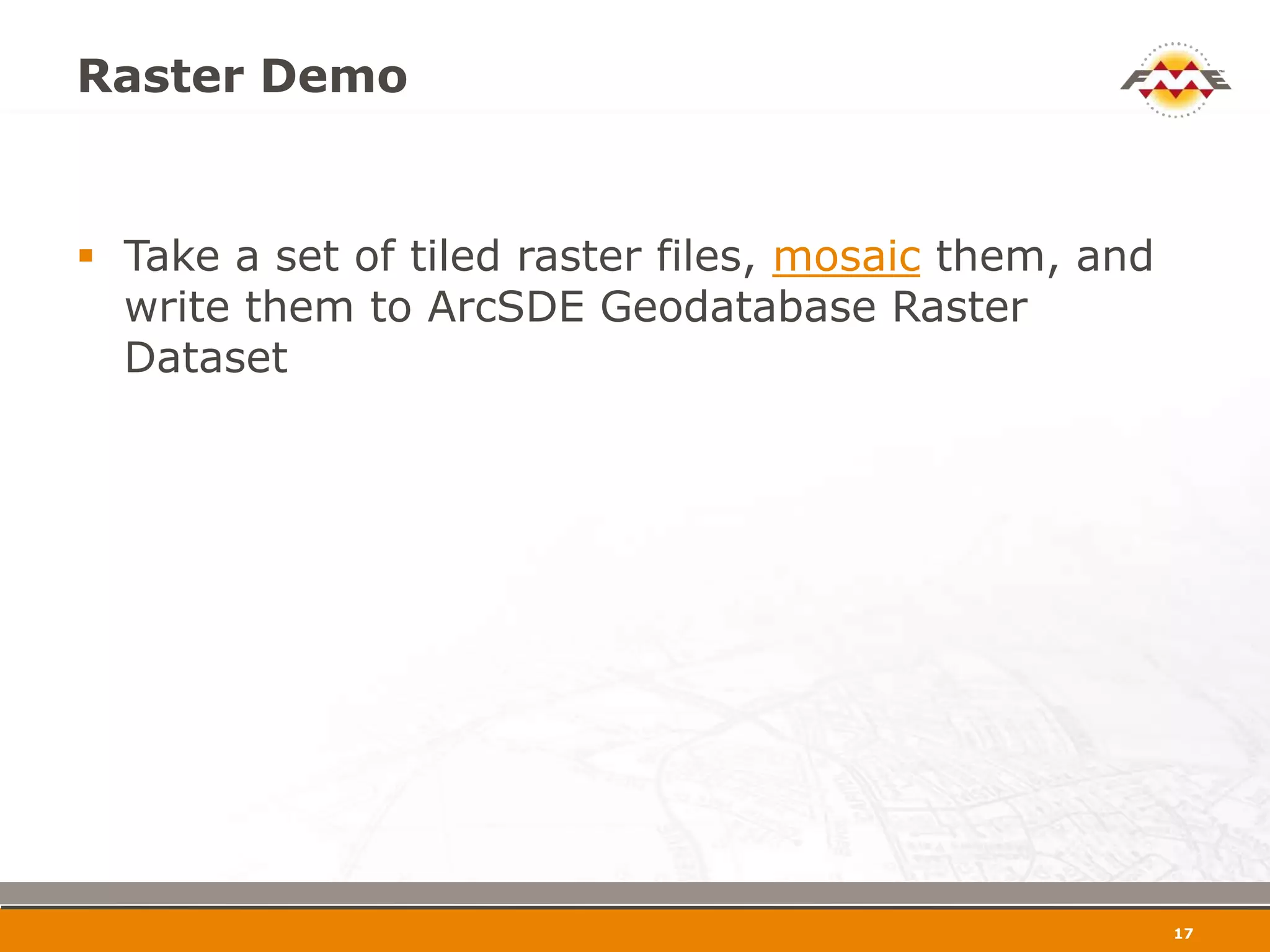 Raster Demo


 Take a set of tiled raster files, mosaic them, and
  write them to ArcSDE Geodatabase Raster
  Dataset




                                                       18
 