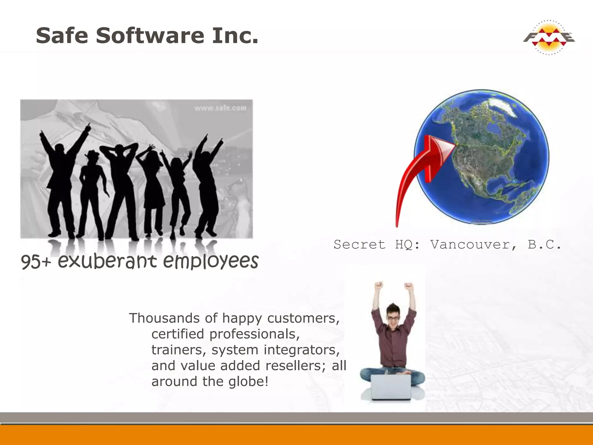 Safe Software Inc.




                                        Secret HQ: Vancouver,
95+ exuberant employees                   B.C.


          Thousands of happy customers,
             certified professionals,
             trainers, system integrators,
             and value added resellers; all
             around the globe!
 