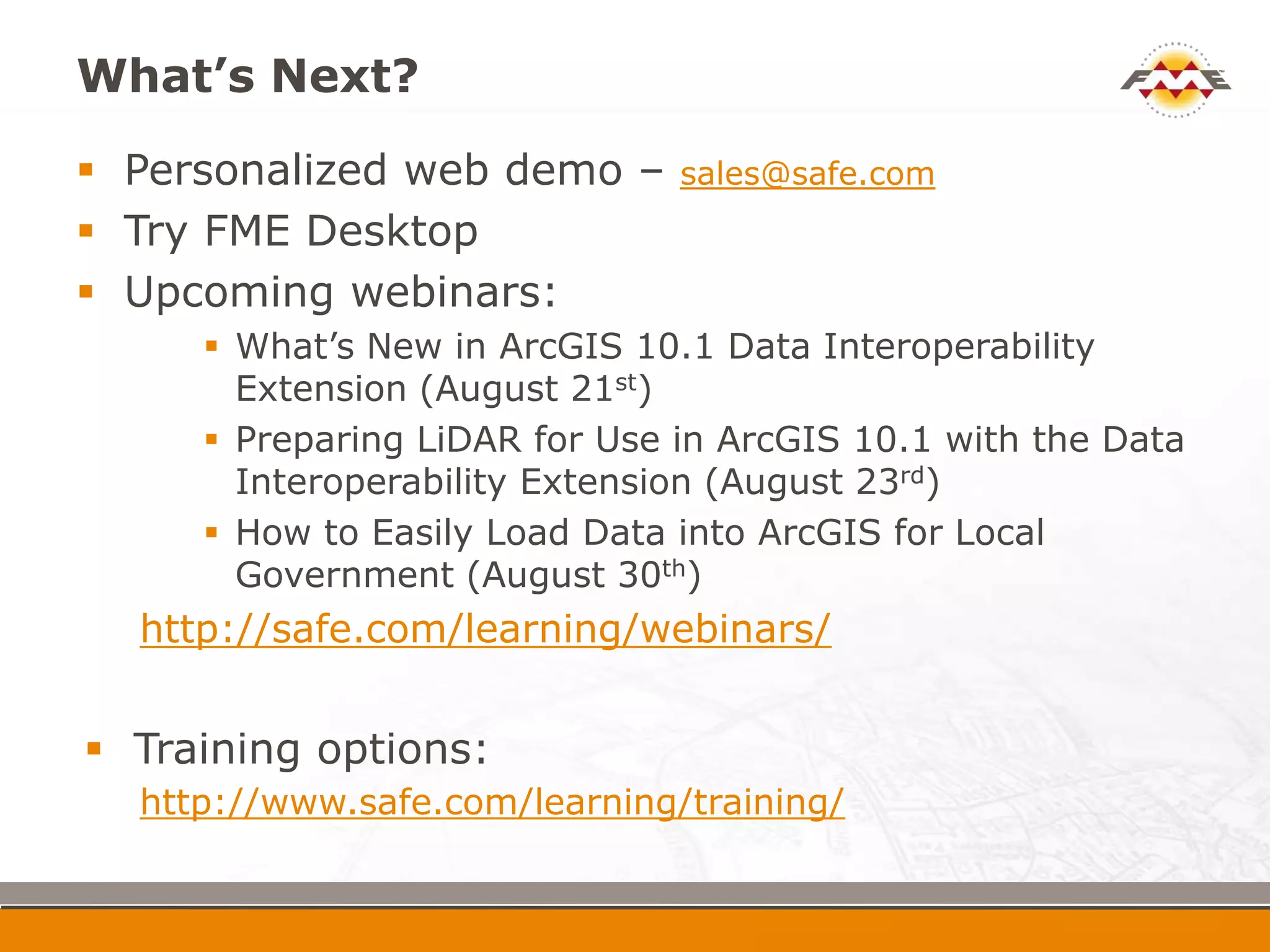 What’s Next?
 Personalized web demo –         sales@safe.com
 Try FME Desktop
 Upcoming webinars:
         What’s New in ArcGIS 10.1 Data Interoperability
          Extension (August 21st)
         Preparing LiDAR for Use in ArcGIS 10.1 with the Data
          Interoperability Extension (August 23rd)
         How to Easily Load Data into ArcGIS for Local
          Government (August 30th)
    http://safe.com/learning/webinars/

    Training options:
    http://www.safe.com/learning/training/
 
