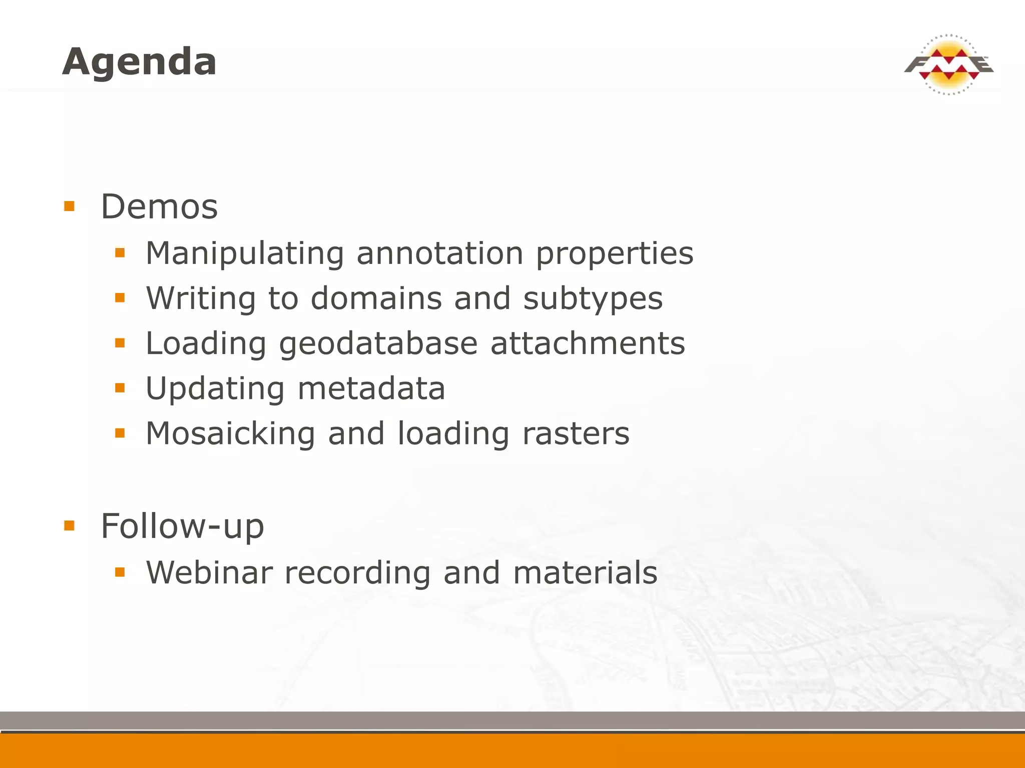 Agenda


 Demos
     Manipulating annotation properties
     Writing to domains and subtypes
     Loading geodatabase attachments
     Updating metadata
     Mosaicking and loading rasters

 Follow-up
   Webinar recording and materials
 