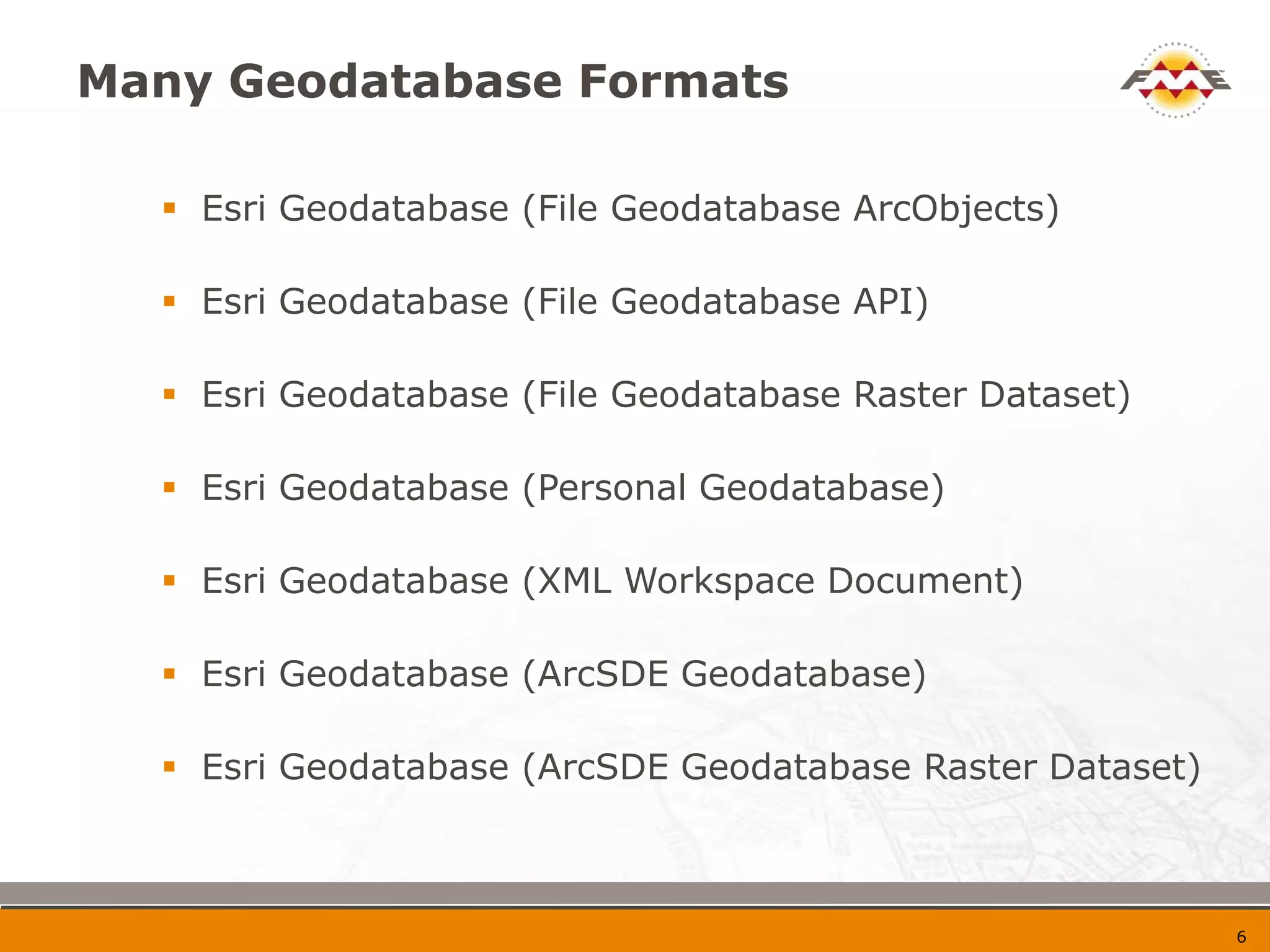 Many Geodatabase Formats

   Esri Geodatabase (File Geodatabase ArcObjects)

   Esri Geodatabase (File Geodatabase API)

   Esri Geodatabase (File Geodatabase Raster Dataset)

   Esri Geodatabase (Personal Geodatabase)

   Esri Geodatabase (XML Workspace Document)

   Esri Geodatabase (ArcSDE Geodatabase)

   Esri Geodatabase (ArcSDE Geodatabase Raster Dataset)



                                                           7
 