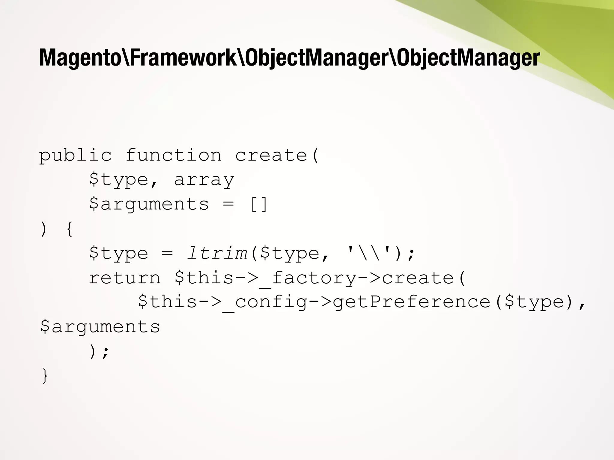 MagentoFrameworkObjectManagerObjectManager
public function create(
$type, array
$arguments = []
) {
$type = ltrim($type, '');
return $this->_factory->create(
$this->_config->getPreference($type),
$arguments
);
}
 