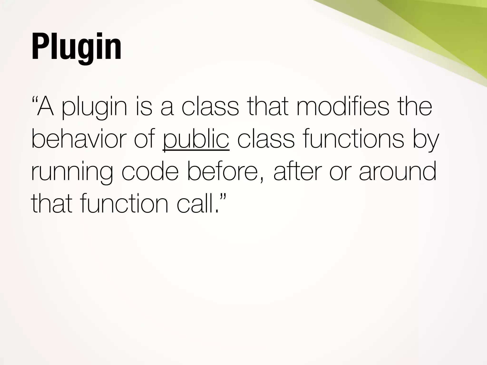 Plugin
“A plugin is a class that modifies the
behavior of public class functions by
running code before, after or around
that function call.”
 